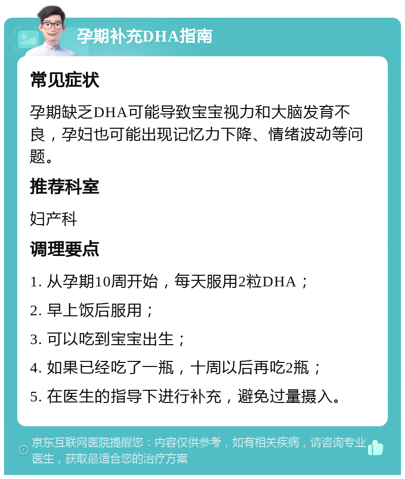 孕期补充DHA指南 常见症状 孕期缺乏DHA可能导致宝宝视力和大脑发育不良，孕妇也可能出现记忆力下降、情绪波动等问题。 推荐科室 妇产科 调理要点 1. 从孕期10周开始，每天服用2粒DHA； 2. 早上饭后服用； 3. 可以吃到宝宝出生； 4. 如果已经吃了一瓶，十周以后再吃2瓶； 5. 在医生的指导下进行补充，避免过量摄入。