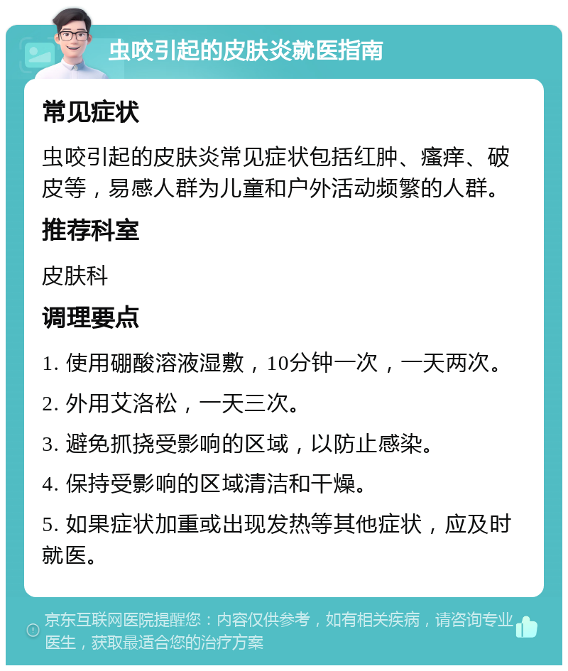 虫咬引起的皮肤炎就医指南 常见症状 虫咬引起的皮肤炎常见症状包括红肿、瘙痒、破皮等，易感人群为儿童和户外活动频繁的人群。 推荐科室 皮肤科 调理要点 1. 使用硼酸溶液湿敷，10分钟一次，一天两次。 2. 外用艾洛松，一天三次。 3. 避免抓挠受影响的区域，以防止感染。 4. 保持受影响的区域清洁和干燥。 5. 如果症状加重或出现发热等其他症状，应及时就医。