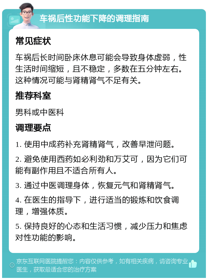 车祸后性功能下降的调理指南 常见症状 车祸后长时间卧床休息可能会导致身体虚弱，性生活时间缩短，且不稳定，多数在五分钟左右。这种情况可能与肾精肾气不足有关。 推荐科室 男科或中医科 调理要点 1. 使用中成药补充肾精肾气，改善早泄问题。 2. 避免使用西药如必利劲和万艾可，因为它们可能有副作用且不适合所有人。 3. 通过中医调理身体，恢复元气和肾精肾气。 4. 在医生的指导下，进行适当的锻炼和饮食调理，增强体质。 5. 保持良好的心态和生活习惯，减少压力和焦虑对性功能的影响。