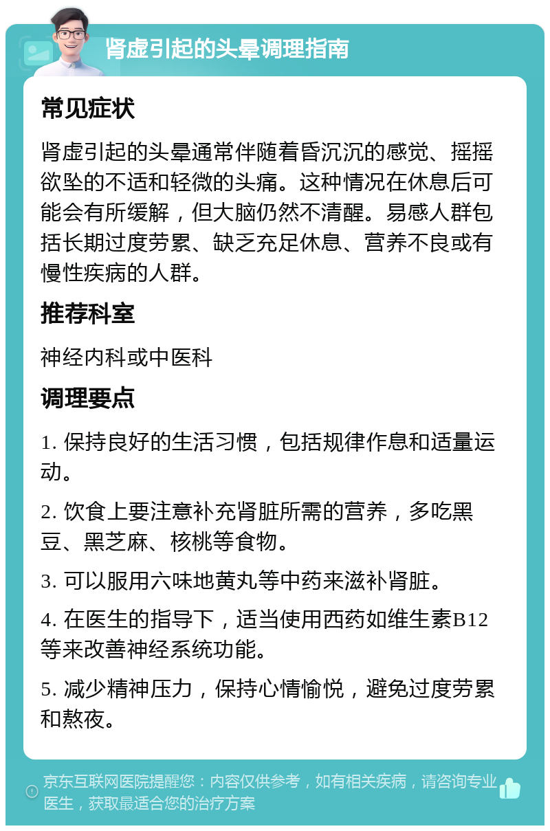 肾虚引起的头晕调理指南 常见症状 肾虚引起的头晕通常伴随着昏沉沉的感觉、摇摇欲坠的不适和轻微的头痛。这种情况在休息后可能会有所缓解，但大脑仍然不清醒。易感人群包括长期过度劳累、缺乏充足休息、营养不良或有慢性疾病的人群。 推荐科室 神经内科或中医科 调理要点 1. 保持良好的生活习惯，包括规律作息和适量运动。 2. 饮食上要注意补充肾脏所需的营养，多吃黑豆、黑芝麻、核桃等食物。 3. 可以服用六味地黄丸等中药来滋补肾脏。 4. 在医生的指导下，适当使用西药如维生素B12等来改善神经系统功能。 5. 减少精神压力，保持心情愉悦，避免过度劳累和熬夜。