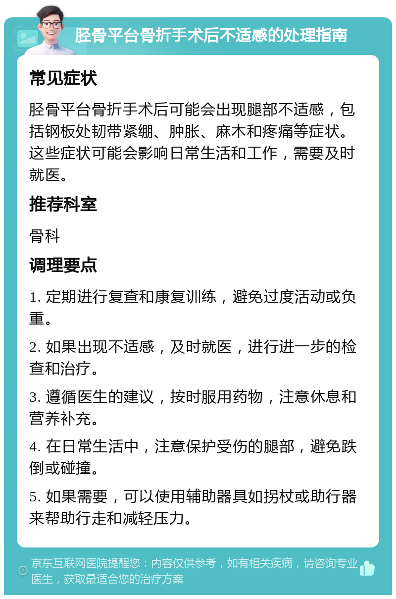 胫骨平台骨折手术后不适感的处理指南 常见症状 胫骨平台骨折手术后可能会出现腿部不适感，包括钢板处韧带紧绷、肿胀、麻木和疼痛等症状。这些症状可能会影响日常生活和工作，需要及时就医。 推荐科室 骨科 调理要点 1. 定期进行复查和康复训练，避免过度活动或负重。 2. 如果出现不适感，及时就医，进行进一步的检查和治疗。 3. 遵循医生的建议，按时服用药物，注意休息和营养补充。 4. 在日常生活中，注意保护受伤的腿部，避免跌倒或碰撞。 5. 如果需要，可以使用辅助器具如拐杖或助行器来帮助行走和减轻压力。