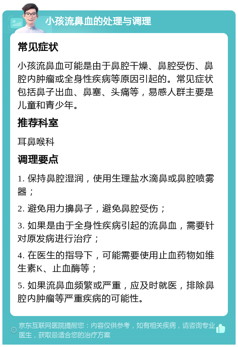 小孩流鼻血的处理与调理 常见症状 小孩流鼻血可能是由于鼻腔干燥、鼻腔受伤、鼻腔内肿瘤或全身性疾病等原因引起的。常见症状包括鼻子出血、鼻塞、头痛等，易感人群主要是儿童和青少年。 推荐科室 耳鼻喉科 调理要点 1. 保持鼻腔湿润，使用生理盐水滴鼻或鼻腔喷雾器； 2. 避免用力擤鼻子，避免鼻腔受伤； 3. 如果是由于全身性疾病引起的流鼻血，需要针对原发病进行治疗； 4. 在医生的指导下，可能需要使用止血药物如维生素K、止血酶等； 5. 如果流鼻血频繁或严重，应及时就医，排除鼻腔内肿瘤等严重疾病的可能性。