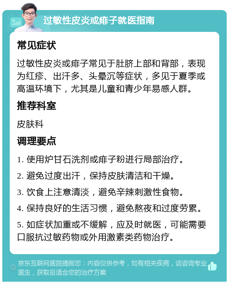 过敏性皮炎或痱子就医指南 常见症状 过敏性皮炎或痱子常见于肚脐上部和背部，表现为红疹、出汗多、头晕沉等症状，多见于夏季或高温环境下，尤其是儿童和青少年易感人群。 推荐科室 皮肤科 调理要点 1. 使用炉甘石洗剂或痱子粉进行局部治疗。 2. 避免过度出汗，保持皮肤清洁和干燥。 3. 饮食上注意清淡，避免辛辣刺激性食物。 4. 保持良好的生活习惯，避免熬夜和过度劳累。 5. 如症状加重或不缓解，应及时就医，可能需要口服抗过敏药物或外用激素类药物治疗。