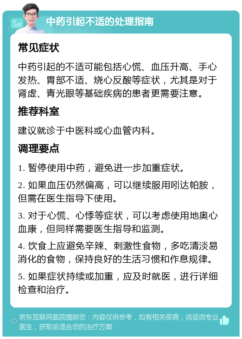 中药引起不适的处理指南 常见症状 中药引起的不适可能包括心慌、血压升高、手心发热、胃部不适、烧心反酸等症状，尤其是对于肾虚、青光眼等基础疾病的患者更需要注意。 推荐科室 建议就诊于中医科或心血管内科。 调理要点 1. 暂停使用中药，避免进一步加重症状。 2. 如果血压仍然偏高，可以继续服用吲达帕胺，但需在医生指导下使用。 3. 对于心慌、心悸等症状，可以考虑使用地奥心血康，但同样需要医生指导和监测。 4. 饮食上应避免辛辣、刺激性食物，多吃清淡易消化的食物，保持良好的生活习惯和作息规律。 5. 如果症状持续或加重，应及时就医，进行详细检查和治疗。