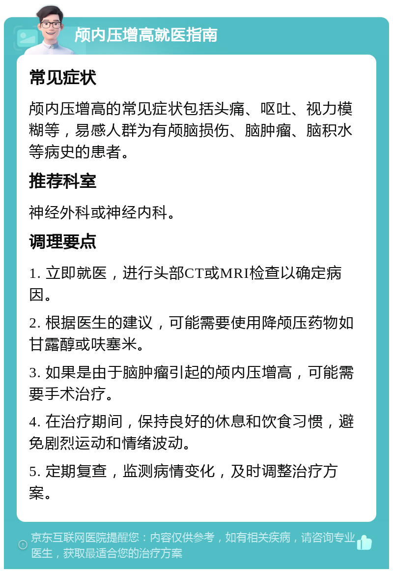 颅内压增高就医指南 常见症状 颅内压增高的常见症状包括头痛、呕吐、视力模糊等，易感人群为有颅脑损伤、脑肿瘤、脑积水等病史的患者。 推荐科室 神经外科或神经内科。 调理要点 1. 立即就医，进行头部CT或MRI检查以确定病因。 2. 根据医生的建议，可能需要使用降颅压药物如甘露醇或呋塞米。 3. 如果是由于脑肿瘤引起的颅内压增高，可能需要手术治疗。 4. 在治疗期间，保持良好的休息和饮食习惯，避免剧烈运动和情绪波动。 5. 定期复查，监测病情变化，及时调整治疗方案。