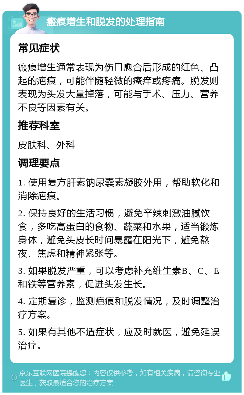 瘢痕增生和脱发的处理指南 常见症状 瘢痕增生通常表现为伤口愈合后形成的红色、凸起的疤痕，可能伴随轻微的瘙痒或疼痛。脱发则表现为头发大量掉落，可能与手术、压力、营养不良等因素有关。 推荐科室 皮肤科、外科 调理要点 1. 使用复方肝素钠尿囊素凝胶外用，帮助软化和消除疤痕。 2. 保持良好的生活习惯，避免辛辣刺激油腻饮食，多吃高蛋白的食物、蔬菜和水果，适当锻炼身体，避免头皮长时间暴露在阳光下，避免熬夜、焦虑和精神紧张等。 3. 如果脱发严重，可以考虑补充维生素B、C、E和铁等营养素，促进头发生长。 4. 定期复诊，监测疤痕和脱发情况，及时调整治疗方案。 5. 如果有其他不适症状，应及时就医，避免延误治疗。