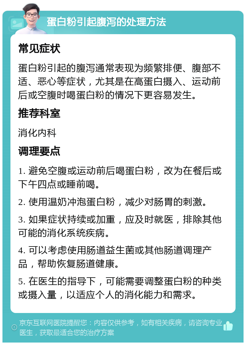 蛋白粉引起腹泻的处理方法 常见症状 蛋白粉引起的腹泻通常表现为频繁排便、腹部不适、恶心等症状，尤其是在高蛋白摄入、运动前后或空腹时喝蛋白粉的情况下更容易发生。 推荐科室 消化内科 调理要点 1. 避免空腹或运动前后喝蛋白粉，改为在餐后或下午四点或睡前喝。 2. 使用温奶冲泡蛋白粉，减少对肠胃的刺激。 3. 如果症状持续或加重，应及时就医，排除其他可能的消化系统疾病。 4. 可以考虑使用肠道益生菌或其他肠道调理产品，帮助恢复肠道健康。 5. 在医生的指导下，可能需要调整蛋白粉的种类或摄入量，以适应个人的消化能力和需求。