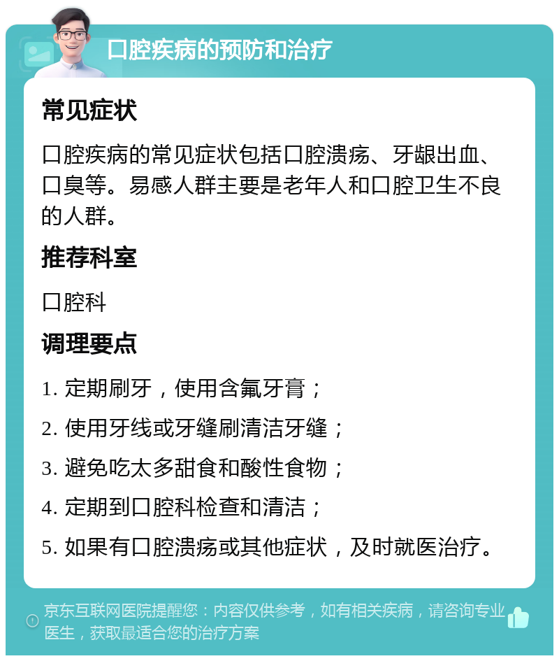 口腔疾病的预防和治疗 常见症状 口腔疾病的常见症状包括口腔溃疡、牙龈出血、口臭等。易感人群主要是老年人和口腔卫生不良的人群。 推荐科室 口腔科 调理要点 1. 定期刷牙，使用含氟牙膏； 2. 使用牙线或牙缝刷清洁牙缝； 3. 避免吃太多甜食和酸性食物； 4. 定期到口腔科检查和清洁； 5. 如果有口腔溃疡或其他症状，及时就医治疗。