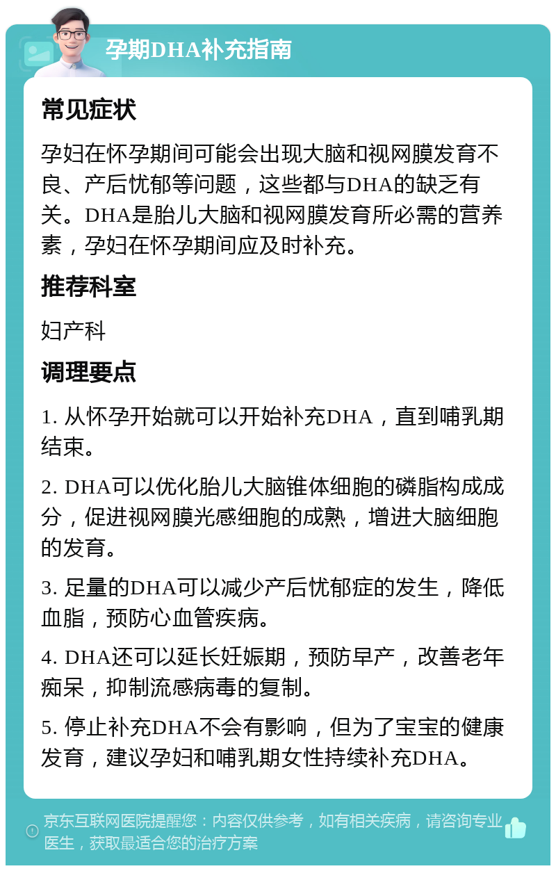 孕期DHA补充指南 常见症状 孕妇在怀孕期间可能会出现大脑和视网膜发育不良、产后忧郁等问题，这些都与DHA的缺乏有关。DHA是胎儿大脑和视网膜发育所必需的营养素，孕妇在怀孕期间应及时补充。 推荐科室 妇产科 调理要点 1. 从怀孕开始就可以开始补充DHA，直到哺乳期结束。 2. DHA可以优化胎儿大脑锥体细胞的磷脂构成成分，促进视网膜光感细胞的成熟，增进大脑细胞的发育。 3. 足量的DHA可以减少产后忧郁症的发生，降低血脂，预防心血管疾病。 4. DHA还可以延长妊娠期，预防早产，改善老年痴呆，抑制流感病毒的复制。 5. 停止补充DHA不会有影响，但为了宝宝的健康发育，建议孕妇和哺乳期女性持续补充DHA。