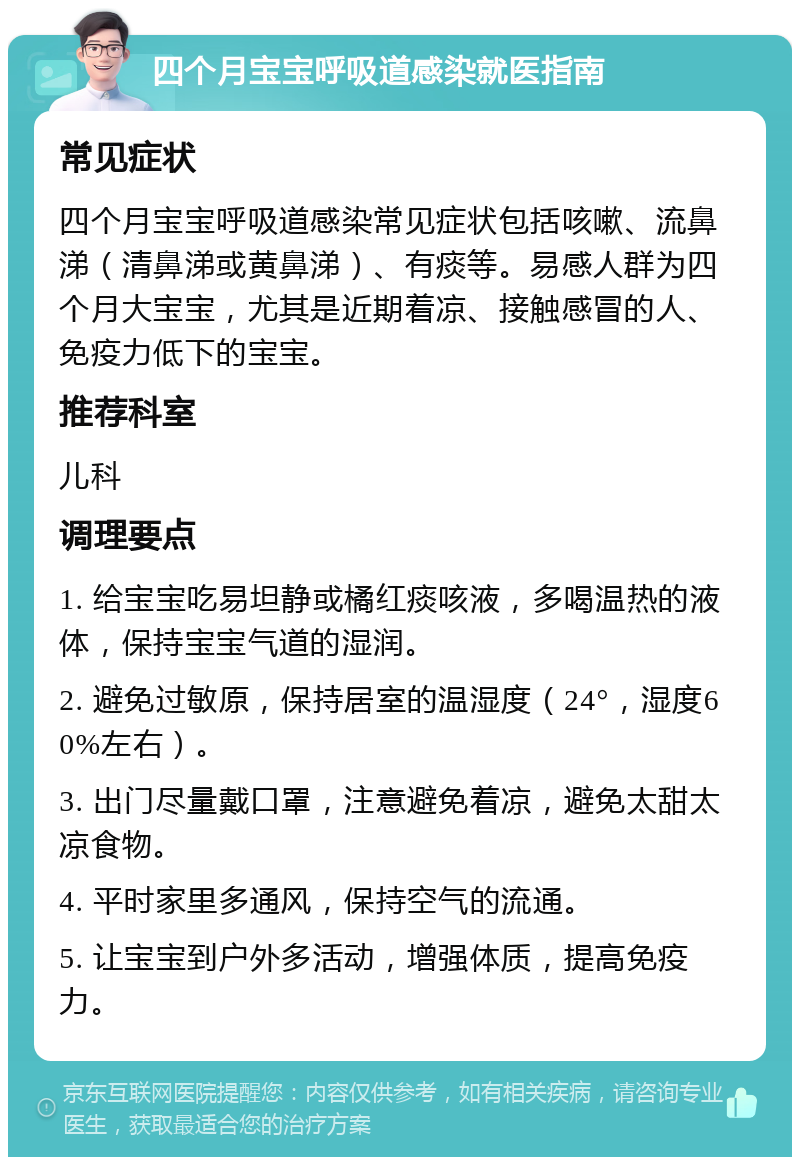 四个月宝宝呼吸道感染就医指南 常见症状 四个月宝宝呼吸道感染常见症状包括咳嗽、流鼻涕（清鼻涕或黄鼻涕）、有痰等。易感人群为四个月大宝宝，尤其是近期着凉、接触感冒的人、免疫力低下的宝宝。 推荐科室 儿科 调理要点 1. 给宝宝吃易坦静或橘红痰咳液，多喝温热的液体，保持宝宝气道的湿润。 2. 避免过敏原，保持居室的温湿度（24°，湿度60%左右）。 3. 出门尽量戴口罩，注意避免着凉，避免太甜太凉食物。 4. 平时家里多通风，保持空气的流通。 5. 让宝宝到户外多活动，增强体质，提高免疫力。