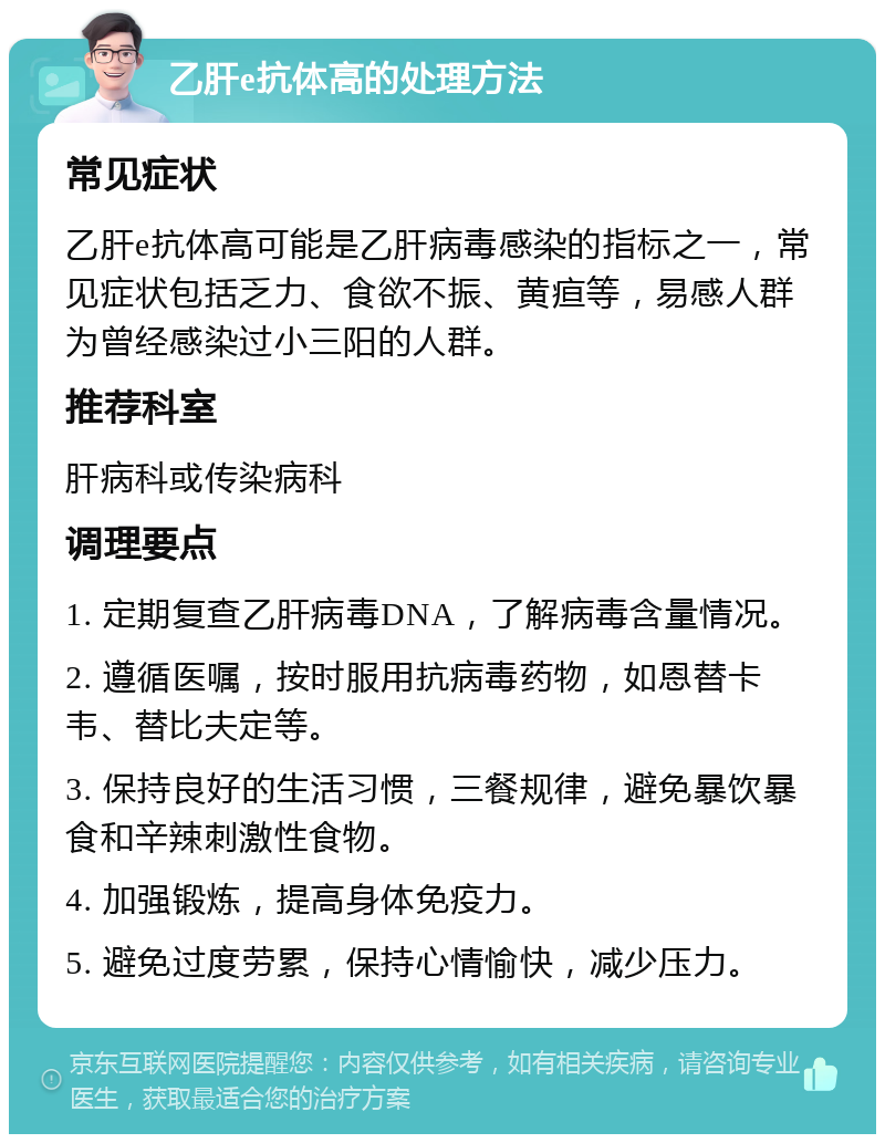 乙肝e抗体高的处理方法 常见症状 乙肝e抗体高可能是乙肝病毒感染的指标之一，常见症状包括乏力、食欲不振、黄疸等，易感人群为曾经感染过小三阳的人群。 推荐科室 肝病科或传染病科 调理要点 1. 定期复查乙肝病毒DNA，了解病毒含量情况。 2. 遵循医嘱，按时服用抗病毒药物，如恩替卡韦、替比夫定等。 3. 保持良好的生活习惯，三餐规律，避免暴饮暴食和辛辣刺激性食物。 4. 加强锻炼，提高身体免疫力。 5. 避免过度劳累，保持心情愉快，减少压力。