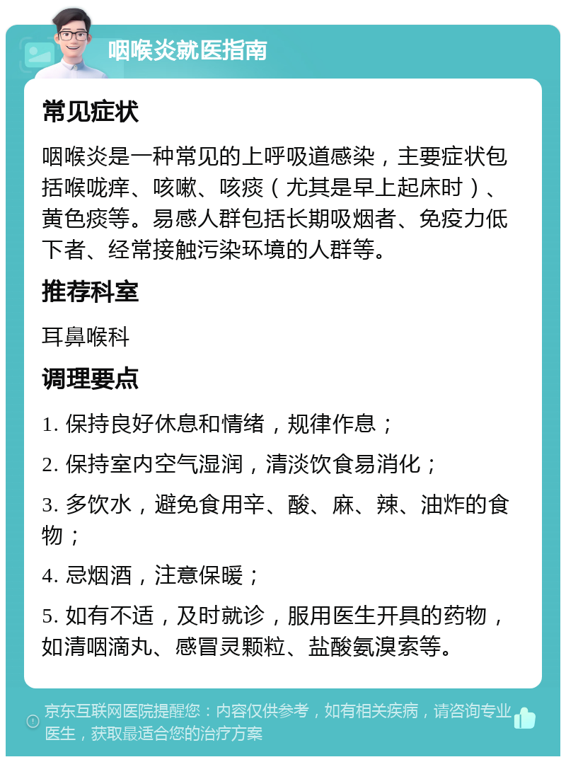 咽喉炎就医指南 常见症状 咽喉炎是一种常见的上呼吸道感染，主要症状包括喉咙痒、咳嗽、咳痰（尤其是早上起床时）、黄色痰等。易感人群包括长期吸烟者、免疫力低下者、经常接触污染环境的人群等。 推荐科室 耳鼻喉科 调理要点 1. 保持良好休息和情绪，规律作息； 2. 保持室内空气湿润，清淡饮食易消化； 3. 多饮水，避免食用辛、酸、麻、辣、油炸的食物； 4. 忌烟酒，注意保暖； 5. 如有不适，及时就诊，服用医生开具的药物，如清咽滴丸、感冒灵颗粒、盐酸氨溴索等。