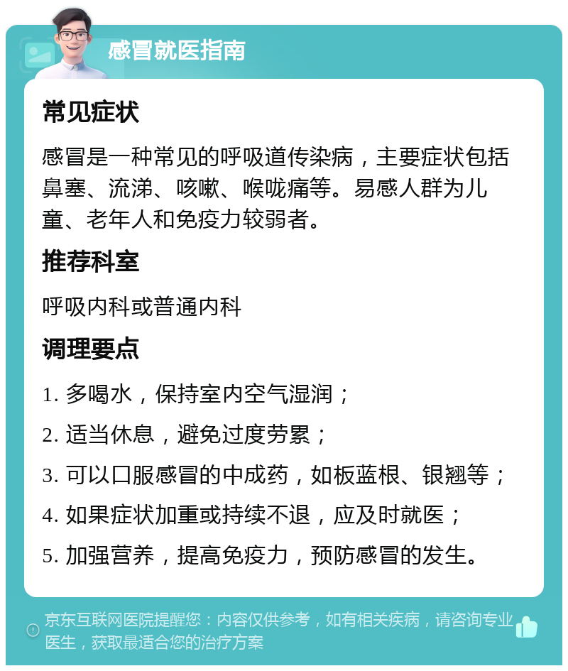 感冒就医指南 常见症状 感冒是一种常见的呼吸道传染病，主要症状包括鼻塞、流涕、咳嗽、喉咙痛等。易感人群为儿童、老年人和免疫力较弱者。 推荐科室 呼吸内科或普通内科 调理要点 1. 多喝水，保持室内空气湿润； 2. 适当休息，避免过度劳累； 3. 可以口服感冒的中成药，如板蓝根、银翘等； 4. 如果症状加重或持续不退，应及时就医； 5. 加强营养，提高免疫力，预防感冒的发生。