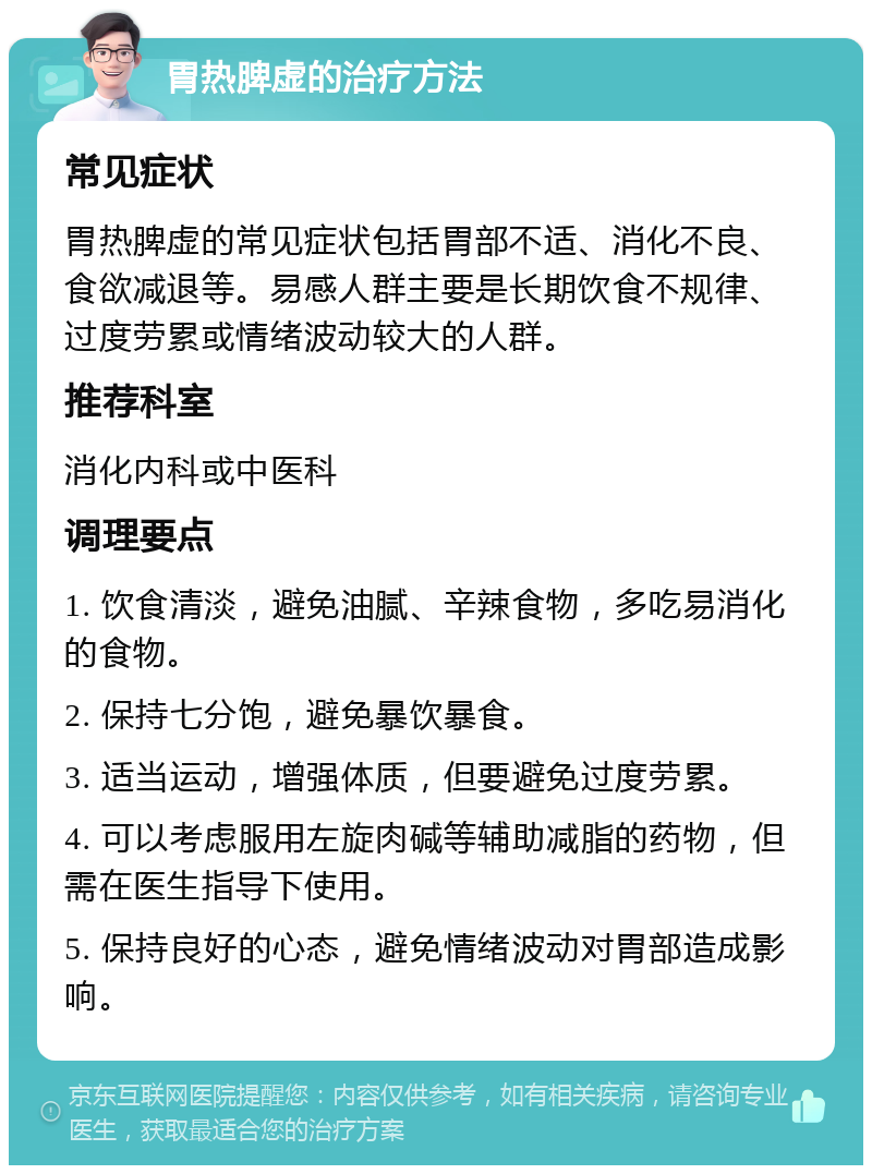 胃热脾虚的治疗方法 常见症状 胃热脾虚的常见症状包括胃部不适、消化不良、食欲减退等。易感人群主要是长期饮食不规律、过度劳累或情绪波动较大的人群。 推荐科室 消化内科或中医科 调理要点 1. 饮食清淡，避免油腻、辛辣食物，多吃易消化的食物。 2. 保持七分饱，避免暴饮暴食。 3. 适当运动，增强体质，但要避免过度劳累。 4. 可以考虑服用左旋肉碱等辅助减脂的药物，但需在医生指导下使用。 5. 保持良好的心态，避免情绪波动对胃部造成影响。