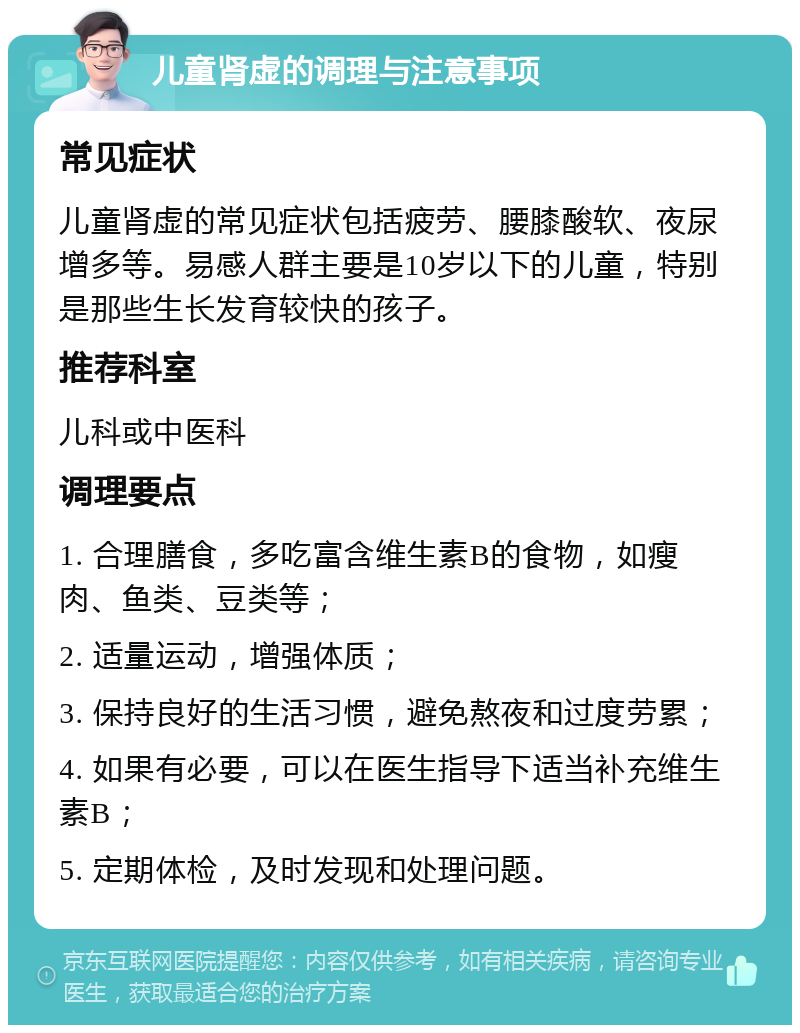 儿童肾虚的调理与注意事项 常见症状 儿童肾虚的常见症状包括疲劳、腰膝酸软、夜尿增多等。易感人群主要是10岁以下的儿童，特别是那些生长发育较快的孩子。 推荐科室 儿科或中医科 调理要点 1. 合理膳食，多吃富含维生素B的食物，如瘦肉、鱼类、豆类等； 2. 适量运动，增强体质； 3. 保持良好的生活习惯，避免熬夜和过度劳累； 4. 如果有必要，可以在医生指导下适当补充维生素B； 5. 定期体检，及时发现和处理问题。