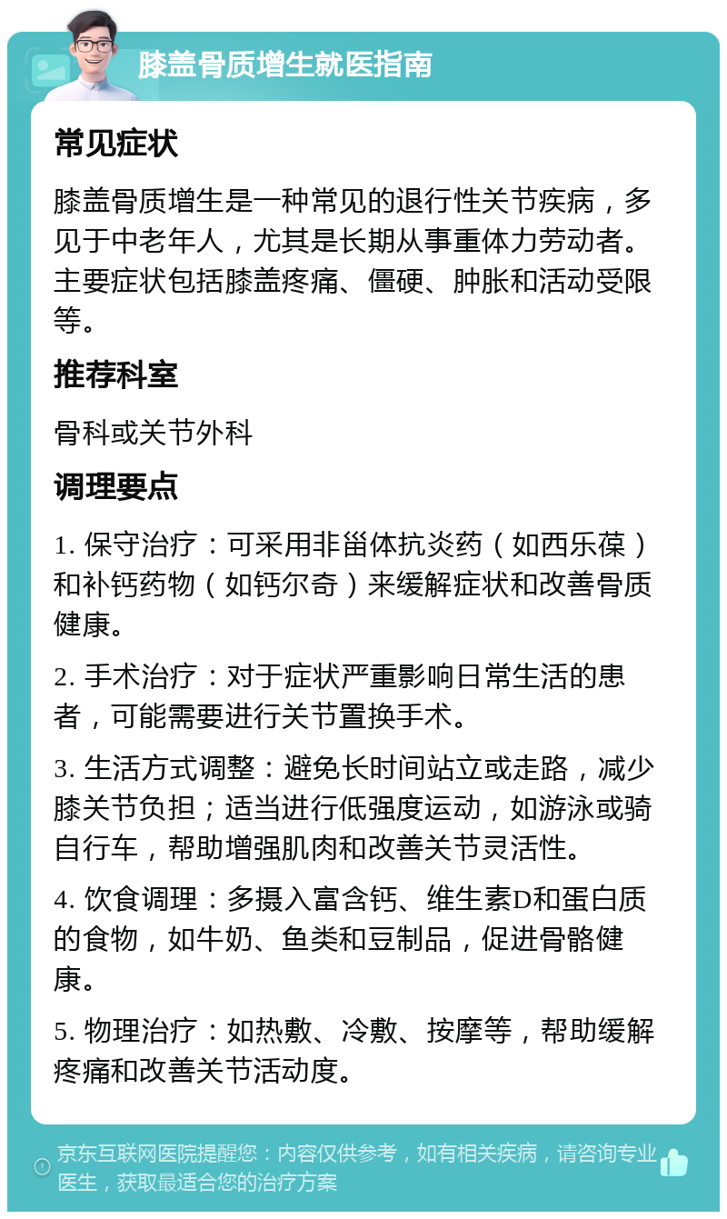 膝盖骨质增生就医指南 常见症状 膝盖骨质增生是一种常见的退行性关节疾病，多见于中老年人，尤其是长期从事重体力劳动者。主要症状包括膝盖疼痛、僵硬、肿胀和活动受限等。 推荐科室 骨科或关节外科 调理要点 1. 保守治疗：可采用非甾体抗炎药（如西乐葆）和补钙药物（如钙尔奇）来缓解症状和改善骨质健康。 2. 手术治疗：对于症状严重影响日常生活的患者，可能需要进行关节置换手术。 3. 生活方式调整：避免长时间站立或走路，减少膝关节负担；适当进行低强度运动，如游泳或骑自行车，帮助增强肌肉和改善关节灵活性。 4. 饮食调理：多摄入富含钙、维生素D和蛋白质的食物，如牛奶、鱼类和豆制品，促进骨骼健康。 5. 物理治疗：如热敷、冷敷、按摩等，帮助缓解疼痛和改善关节活动度。