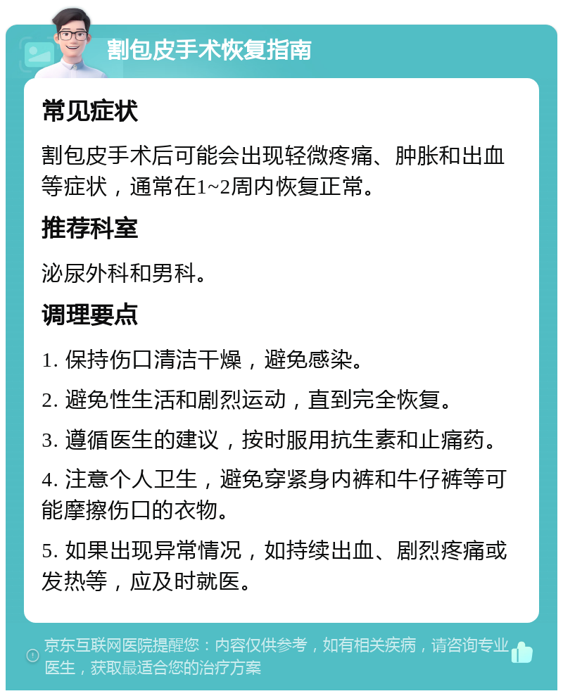 割包皮手术恢复指南 常见症状 割包皮手术后可能会出现轻微疼痛、肿胀和出血等症状，通常在1~2周内恢复正常。 推荐科室 泌尿外科和男科。 调理要点 1. 保持伤口清洁干燥，避免感染。 2. 避免性生活和剧烈运动，直到完全恢复。 3. 遵循医生的建议，按时服用抗生素和止痛药。 4. 注意个人卫生，避免穿紧身内裤和牛仔裤等可能摩擦伤口的衣物。 5. 如果出现异常情况，如持续出血、剧烈疼痛或发热等，应及时就医。