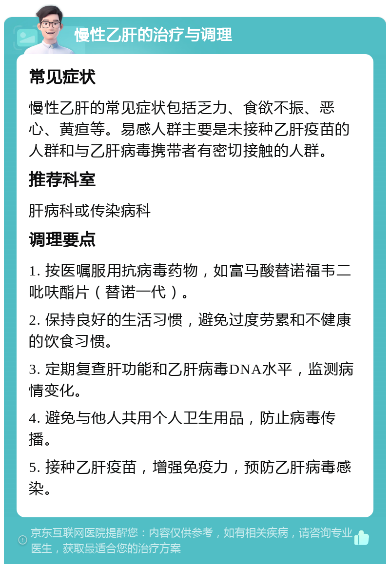 慢性乙肝的治疗与调理 常见症状 慢性乙肝的常见症状包括乏力、食欲不振、恶心、黄疸等。易感人群主要是未接种乙肝疫苗的人群和与乙肝病毒携带者有密切接触的人群。 推荐科室 肝病科或传染病科 调理要点 1. 按医嘱服用抗病毒药物，如富马酸替诺福韦二吡呋酯片（替诺一代）。 2. 保持良好的生活习惯，避免过度劳累和不健康的饮食习惯。 3. 定期复查肝功能和乙肝病毒DNA水平，监测病情变化。 4. 避免与他人共用个人卫生用品，防止病毒传播。 5. 接种乙肝疫苗，增强免疫力，预防乙肝病毒感染。