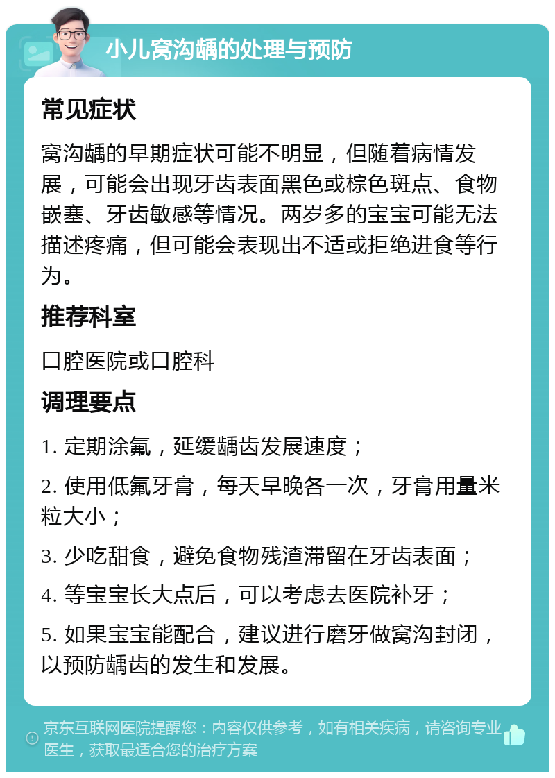 小儿窝沟龋的处理与预防 常见症状 窝沟龋的早期症状可能不明显，但随着病情发展，可能会出现牙齿表面黑色或棕色斑点、食物嵌塞、牙齿敏感等情况。两岁多的宝宝可能无法描述疼痛，但可能会表现出不适或拒绝进食等行为。 推荐科室 口腔医院或口腔科 调理要点 1. 定期涂氟，延缓龋齿发展速度； 2. 使用低氟牙膏，每天早晚各一次，牙膏用量米粒大小； 3. 少吃甜食，避免食物残渣滞留在牙齿表面； 4. 等宝宝长大点后，可以考虑去医院补牙； 5. 如果宝宝能配合，建议进行磨牙做窝沟封闭，以预防龋齿的发生和发展。