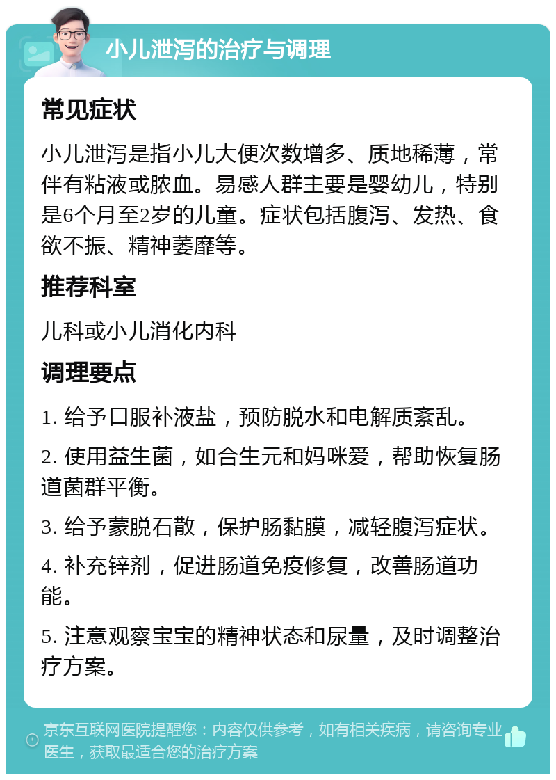 小儿泄泻的治疗与调理 常见症状 小儿泄泻是指小儿大便次数增多、质地稀薄，常伴有粘液或脓血。易感人群主要是婴幼儿，特别是6个月至2岁的儿童。症状包括腹泻、发热、食欲不振、精神萎靡等。 推荐科室 儿科或小儿消化内科 调理要点 1. 给予口服补液盐，预防脱水和电解质紊乱。 2. 使用益生菌，如合生元和妈咪爱，帮助恢复肠道菌群平衡。 3. 给予蒙脱石散，保护肠黏膜，减轻腹泻症状。 4. 补充锌剂，促进肠道免疫修复，改善肠道功能。 5. 注意观察宝宝的精神状态和尿量，及时调整治疗方案。