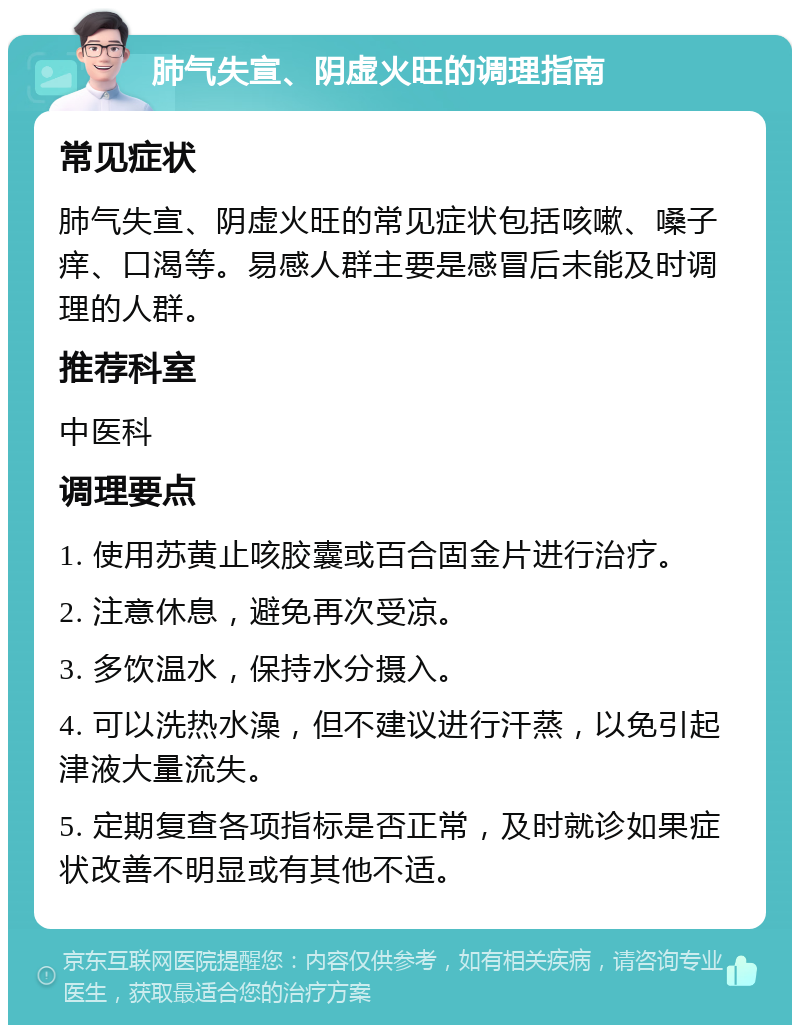 肺气失宣、阴虚火旺的调理指南 常见症状 肺气失宣、阴虚火旺的常见症状包括咳嗽、嗓子痒、口渴等。易感人群主要是感冒后未能及时调理的人群。 推荐科室 中医科 调理要点 1. 使用苏黄止咳胶囊或百合固金片进行治疗。 2. 注意休息，避免再次受凉。 3. 多饮温水，保持水分摄入。 4. 可以洗热水澡，但不建议进行汗蒸，以免引起津液大量流失。 5. 定期复查各项指标是否正常，及时就诊如果症状改善不明显或有其他不适。