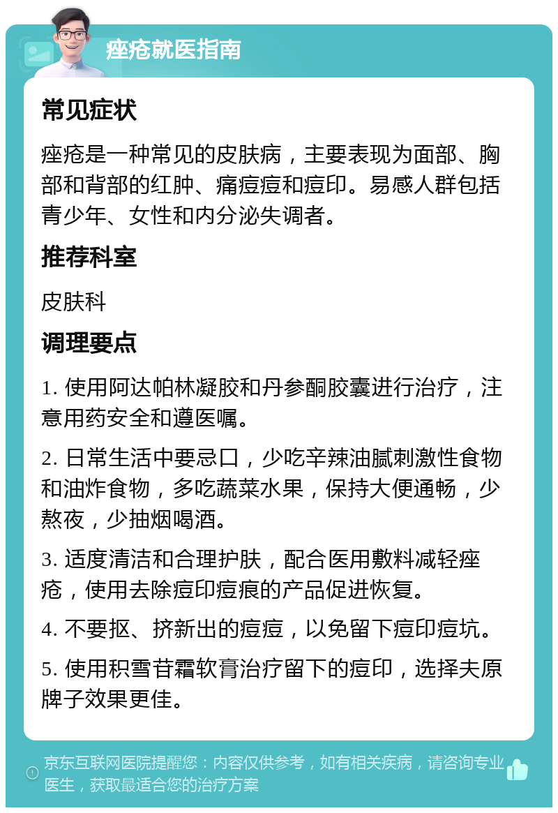 痤疮就医指南 常见症状 痤疮是一种常见的皮肤病，主要表现为面部、胸部和背部的红肿、痛痘痘和痘印。易感人群包括青少年、女性和内分泌失调者。 推荐科室 皮肤科 调理要点 1. 使用阿达帕林凝胶和丹参酮胶囊进行治疗，注意用药安全和遵医嘱。 2. 日常生活中要忌口，少吃辛辣油腻刺激性食物和油炸食物，多吃蔬菜水果，保持大便通畅，少熬夜，少抽烟喝酒。 3. 适度清洁和合理护肤，配合医用敷料减轻痤疮，使用去除痘印痘痕的产品促进恢复。 4. 不要抠、挤新出的痘痘，以免留下痘印痘坑。 5. 使用积雪苷霜软膏治疗留下的痘印，选择夫原牌子效果更佳。