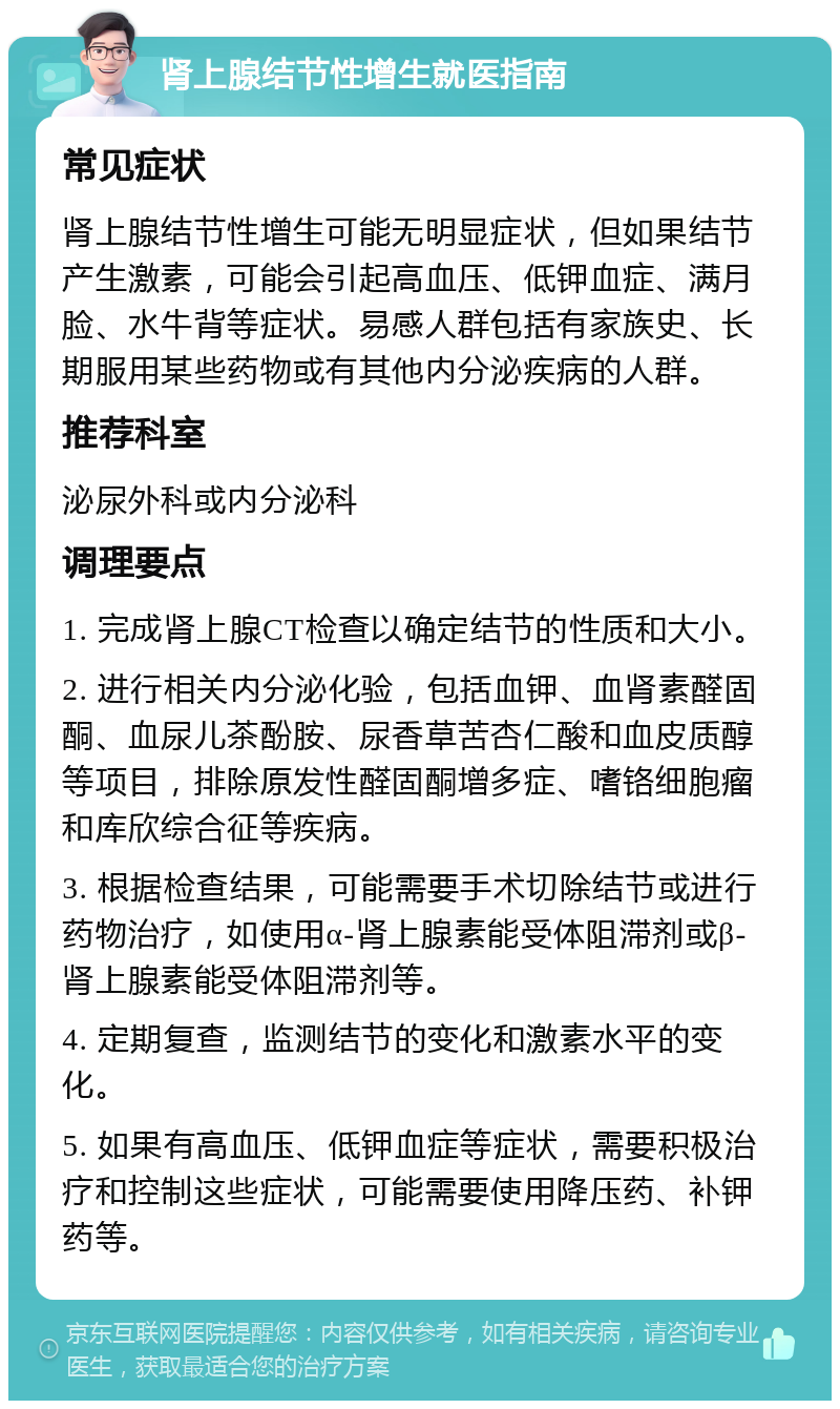 肾上腺结节性增生就医指南 常见症状 肾上腺结节性增生可能无明显症状，但如果结节产生激素，可能会引起高血压、低钾血症、满月脸、水牛背等症状。易感人群包括有家族史、长期服用某些药物或有其他内分泌疾病的人群。 推荐科室 泌尿外科或内分泌科 调理要点 1. 完成肾上腺CT检查以确定结节的性质和大小。 2. 进行相关内分泌化验，包括血钾、血肾素醛固酮、血尿儿茶酚胺、尿香草苦杏仁酸和血皮质醇等项目，排除原发性醛固酮增多症、嗜铬细胞瘤和库欣综合征等疾病。 3. 根据检查结果，可能需要手术切除结节或进行药物治疗，如使用α-肾上腺素能受体阻滞剂或β-肾上腺素能受体阻滞剂等。 4. 定期复查，监测结节的变化和激素水平的变化。 5. 如果有高血压、低钾血症等症状，需要积极治疗和控制这些症状，可能需要使用降压药、补钾药等。