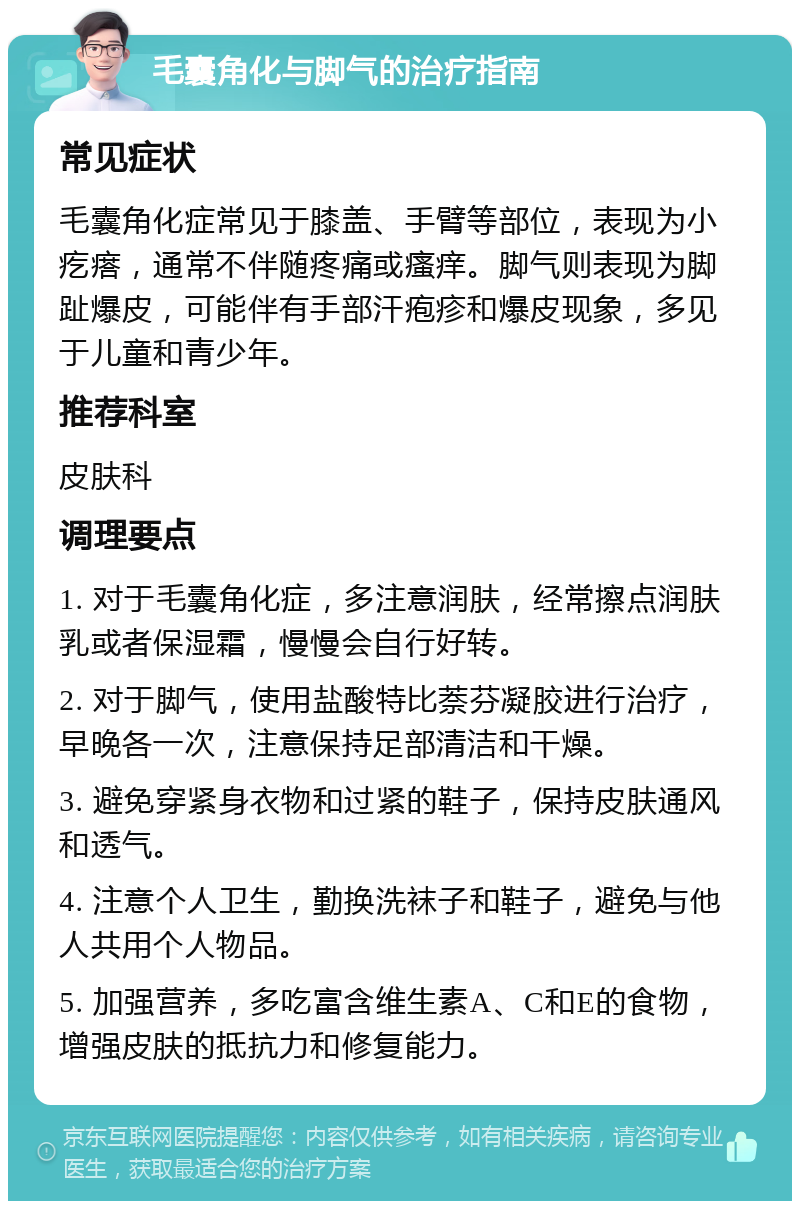 毛囊角化与脚气的治疗指南 常见症状 毛囊角化症常见于膝盖、手臂等部位，表现为小疙瘩，通常不伴随疼痛或瘙痒。脚气则表现为脚趾爆皮，可能伴有手部汗疱疹和爆皮现象，多见于儿童和青少年。 推荐科室 皮肤科 调理要点 1. 对于毛囊角化症，多注意润肤，经常擦点润肤乳或者保湿霜，慢慢会自行好转。 2. 对于脚气，使用盐酸特比萘芬凝胶进行治疗，早晚各一次，注意保持足部清洁和干燥。 3. 避免穿紧身衣物和过紧的鞋子，保持皮肤通风和透气。 4. 注意个人卫生，勤换洗袜子和鞋子，避免与他人共用个人物品。 5. 加强营养，多吃富含维生素A、C和E的食物，增强皮肤的抵抗力和修复能力。