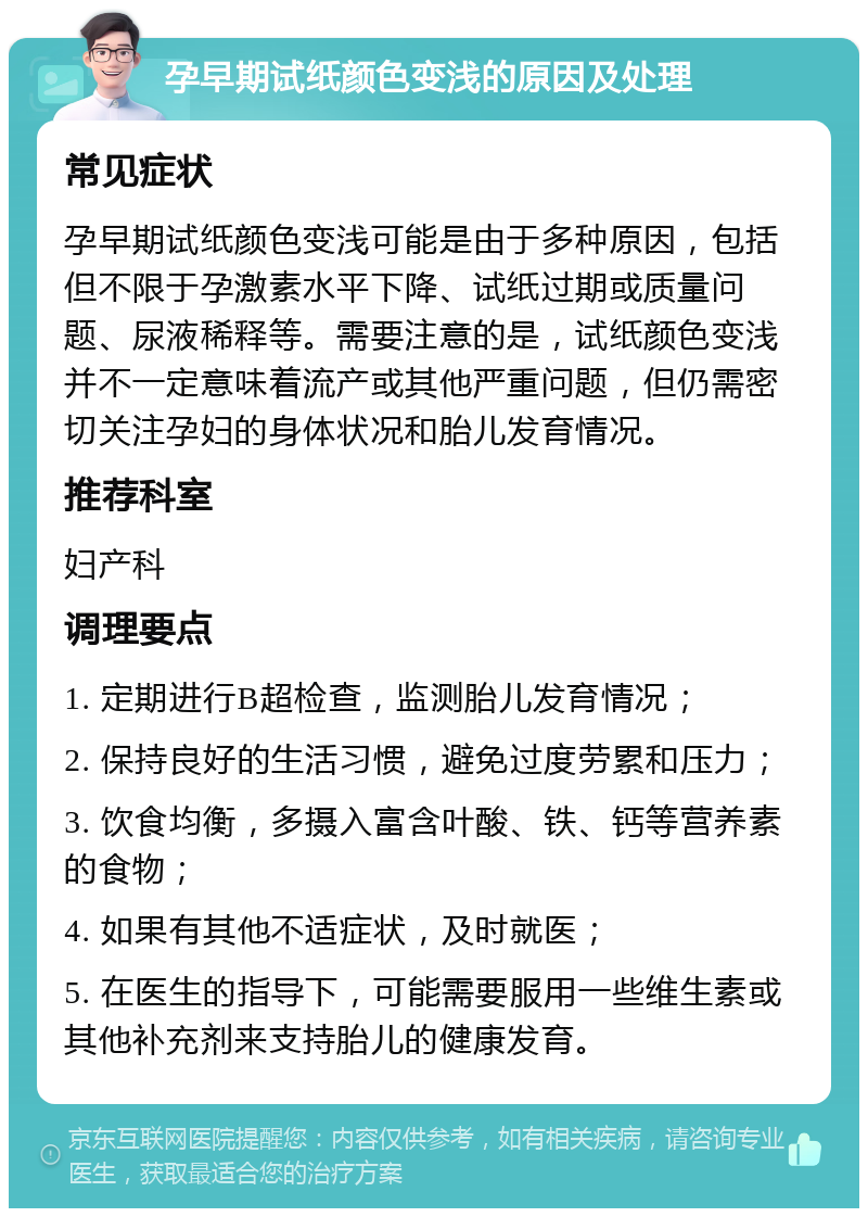 孕早期试纸颜色变浅的原因及处理 常见症状 孕早期试纸颜色变浅可能是由于多种原因，包括但不限于孕激素水平下降、试纸过期或质量问题、尿液稀释等。需要注意的是，试纸颜色变浅并不一定意味着流产或其他严重问题，但仍需密切关注孕妇的身体状况和胎儿发育情况。 推荐科室 妇产科 调理要点 1. 定期进行B超检查，监测胎儿发育情况； 2. 保持良好的生活习惯，避免过度劳累和压力； 3. 饮食均衡，多摄入富含叶酸、铁、钙等营养素的食物； 4. 如果有其他不适症状，及时就医； 5. 在医生的指导下，可能需要服用一些维生素或其他补充剂来支持胎儿的健康发育。