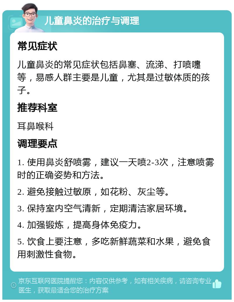 儿童鼻炎的治疗与调理 常见症状 儿童鼻炎的常见症状包括鼻塞、流涕、打喷嚏等，易感人群主要是儿童，尤其是过敏体质的孩子。 推荐科室 耳鼻喉科 调理要点 1. 使用鼻炎舒喷雾，建议一天喷2-3次，注意喷雾时的正确姿势和方法。 2. 避免接触过敏原，如花粉、灰尘等。 3. 保持室内空气清新，定期清洁家居环境。 4. 加强锻炼，提高身体免疫力。 5. 饮食上要注意，多吃新鲜蔬菜和水果，避免食用刺激性食物。