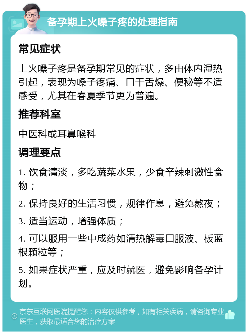 备孕期上火嗓子疼的处理指南 常见症状 上火嗓子疼是备孕期常见的症状，多由体内湿热引起，表现为嗓子疼痛、口干舌燥、便秘等不适感受，尤其在春夏季节更为普遍。 推荐科室 中医科或耳鼻喉科 调理要点 1. 饮食清淡，多吃蔬菜水果，少食辛辣刺激性食物； 2. 保持良好的生活习惯，规律作息，避免熬夜； 3. 适当运动，增强体质； 4. 可以服用一些中成药如清热解毒口服液、板蓝根颗粒等； 5. 如果症状严重，应及时就医，避免影响备孕计划。