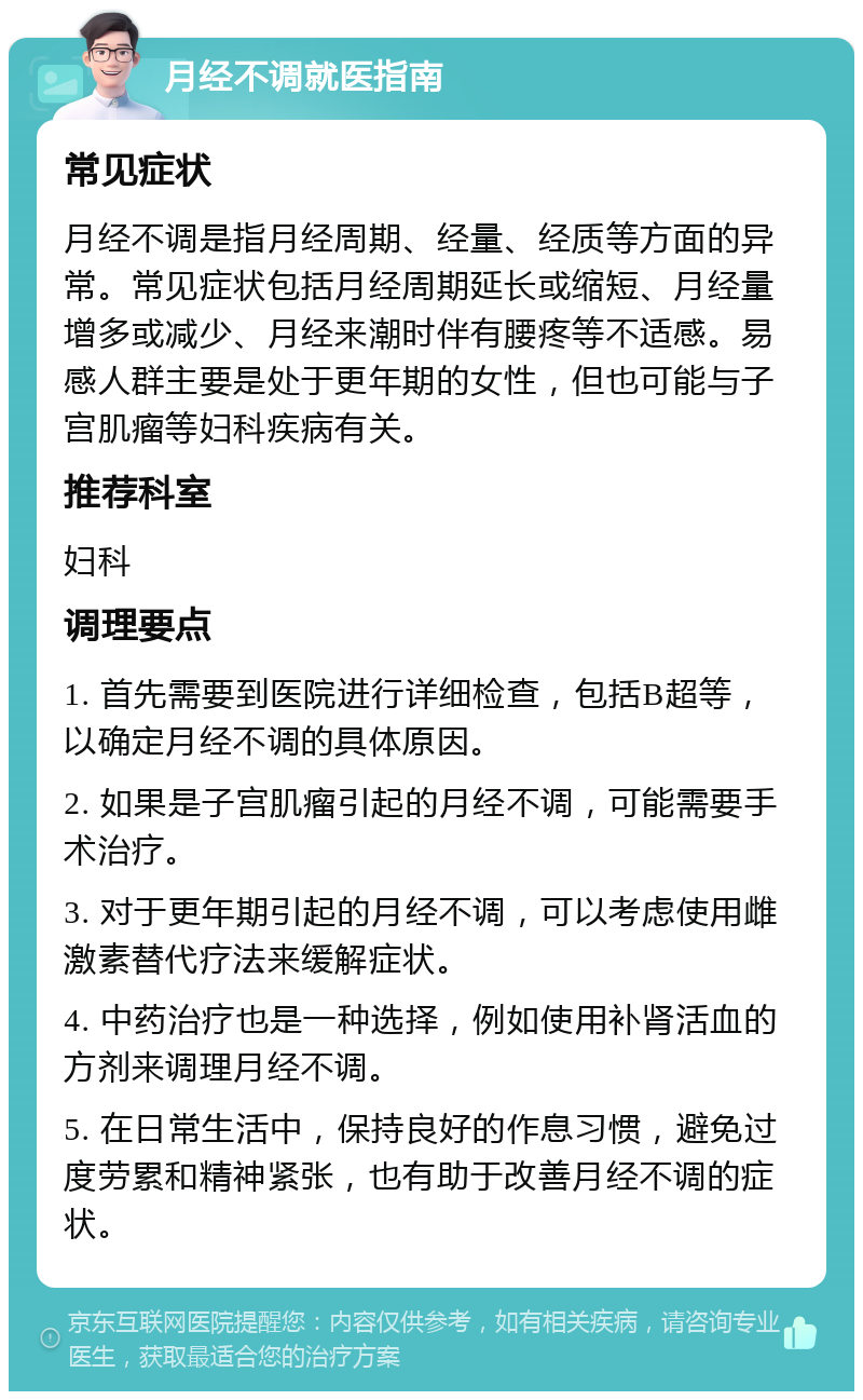 月经不调就医指南 常见症状 月经不调是指月经周期、经量、经质等方面的异常。常见症状包括月经周期延长或缩短、月经量增多或减少、月经来潮时伴有腰疼等不适感。易感人群主要是处于更年期的女性，但也可能与子宫肌瘤等妇科疾病有关。 推荐科室 妇科 调理要点 1. 首先需要到医院进行详细检查，包括B超等，以确定月经不调的具体原因。 2. 如果是子宫肌瘤引起的月经不调，可能需要手术治疗。 3. 对于更年期引起的月经不调，可以考虑使用雌激素替代疗法来缓解症状。 4. 中药治疗也是一种选择，例如使用补肾活血的方剂来调理月经不调。 5. 在日常生活中，保持良好的作息习惯，避免过度劳累和精神紧张，也有助于改善月经不调的症状。