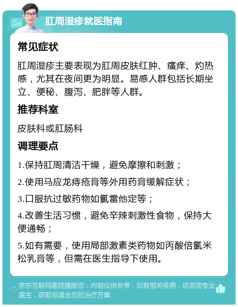 肛周湿疹就医指南 常见症状 肛周湿疹主要表现为肛周皮肤红肿、瘙痒、灼热感，尤其在夜间更为明显。易感人群包括长期坐立、便秘、腹泻、肥胖等人群。 推荐科室 皮肤科或肛肠科 调理要点 1.保持肛周清洁干燥，避免摩擦和刺激； 2.使用马应龙痔疮膏等外用药膏缓解症状； 3.口服抗过敏药物如氯雷他定等； 4.改善生活习惯，避免辛辣刺激性食物，保持大便通畅； 5.如有需要，使用局部激素类药物如丙酸倍氯米松乳膏等，但需在医生指导下使用。