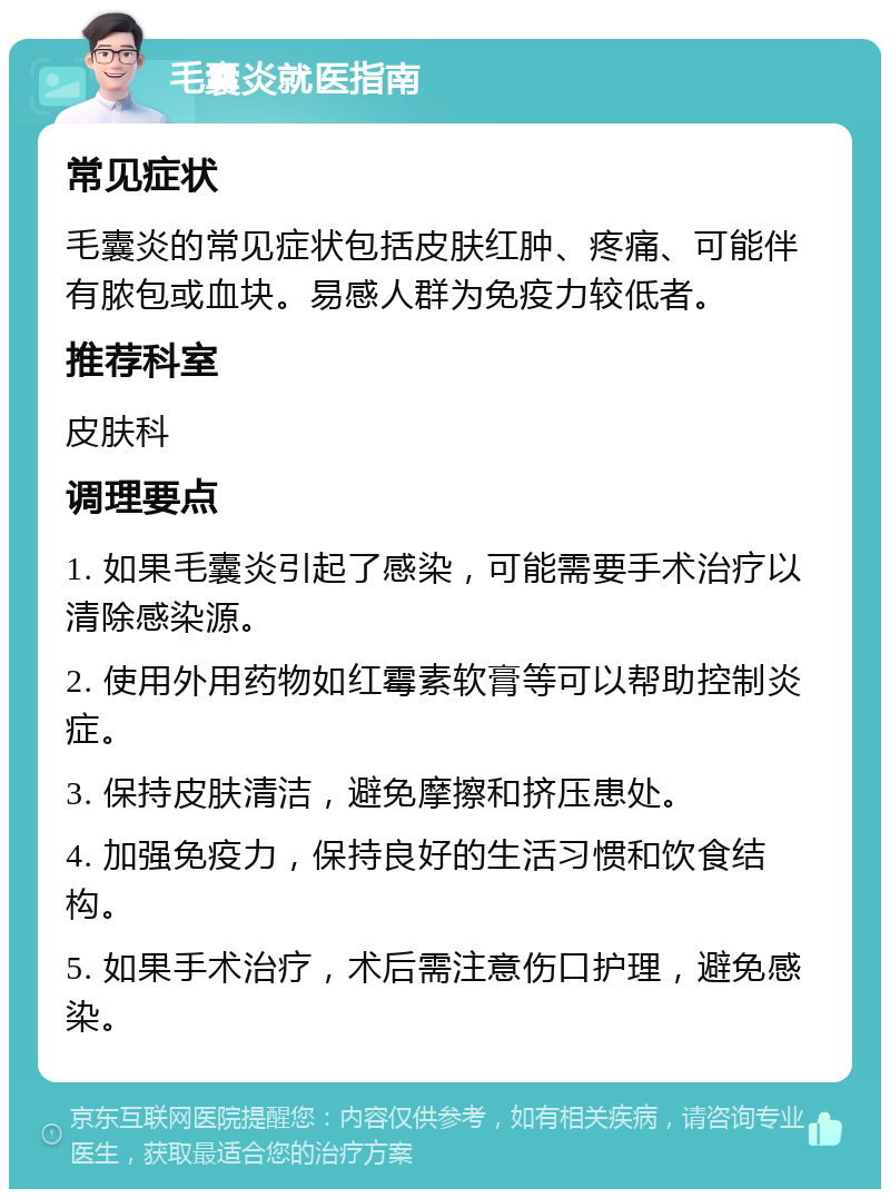 毛囊炎就医指南 常见症状 毛囊炎的常见症状包括皮肤红肿、疼痛、可能伴有脓包或血块。易感人群为免疫力较低者。 推荐科室 皮肤科 调理要点 1. 如果毛囊炎引起了感染，可能需要手术治疗以清除感染源。 2. 使用外用药物如红霉素软膏等可以帮助控制炎症。 3. 保持皮肤清洁，避免摩擦和挤压患处。 4. 加强免疫力，保持良好的生活习惯和饮食结构。 5. 如果手术治疗，术后需注意伤口护理，避免感染。