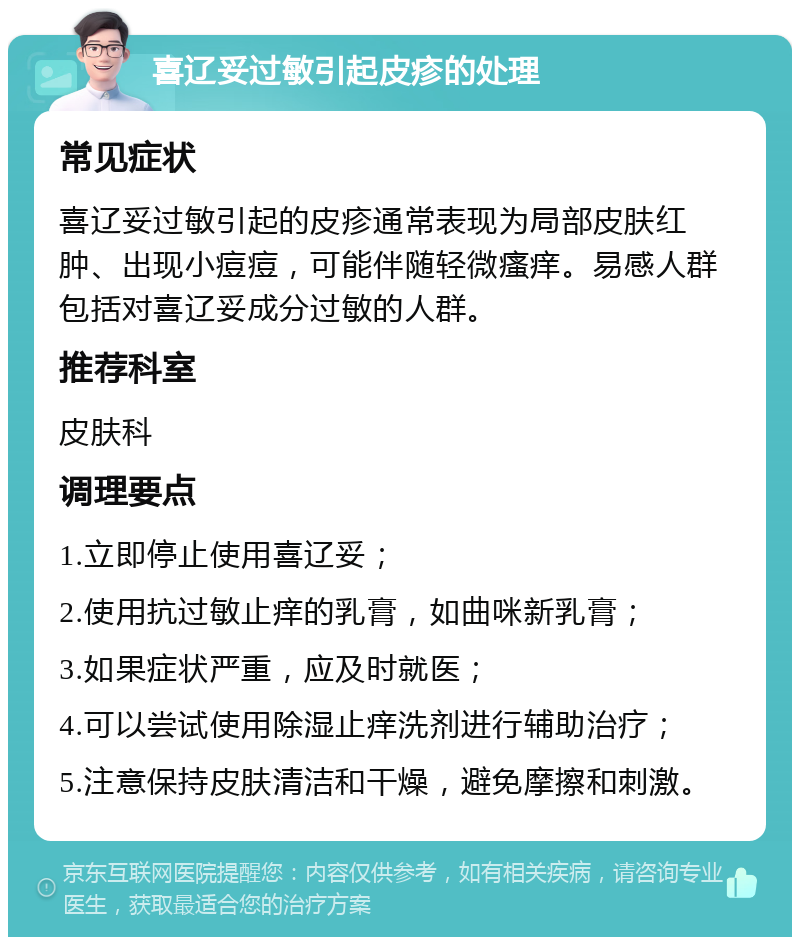 喜辽妥过敏引起皮疹的处理 常见症状 喜辽妥过敏引起的皮疹通常表现为局部皮肤红肿、出现小痘痘，可能伴随轻微瘙痒。易感人群包括对喜辽妥成分过敏的人群。 推荐科室 皮肤科 调理要点 1.立即停止使用喜辽妥； 2.使用抗过敏止痒的乳膏，如曲咪新乳膏； 3.如果症状严重，应及时就医； 4.可以尝试使用除湿止痒洗剂进行辅助治疗； 5.注意保持皮肤清洁和干燥，避免摩擦和刺激。