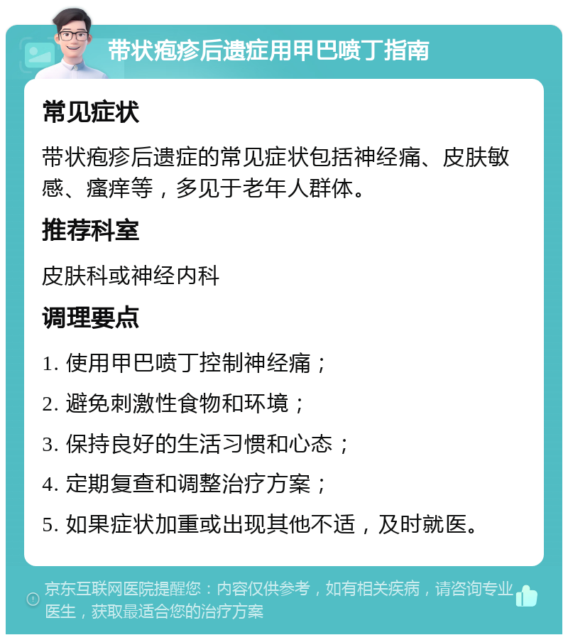 带状疱疹后遗症用甲巴喷丁指南 常见症状 带状疱疹后遗症的常见症状包括神经痛、皮肤敏感、瘙痒等，多见于老年人群体。 推荐科室 皮肤科或神经内科 调理要点 1. 使用甲巴喷丁控制神经痛； 2. 避免刺激性食物和环境； 3. 保持良好的生活习惯和心态； 4. 定期复查和调整治疗方案； 5. 如果症状加重或出现其他不适，及时就医。