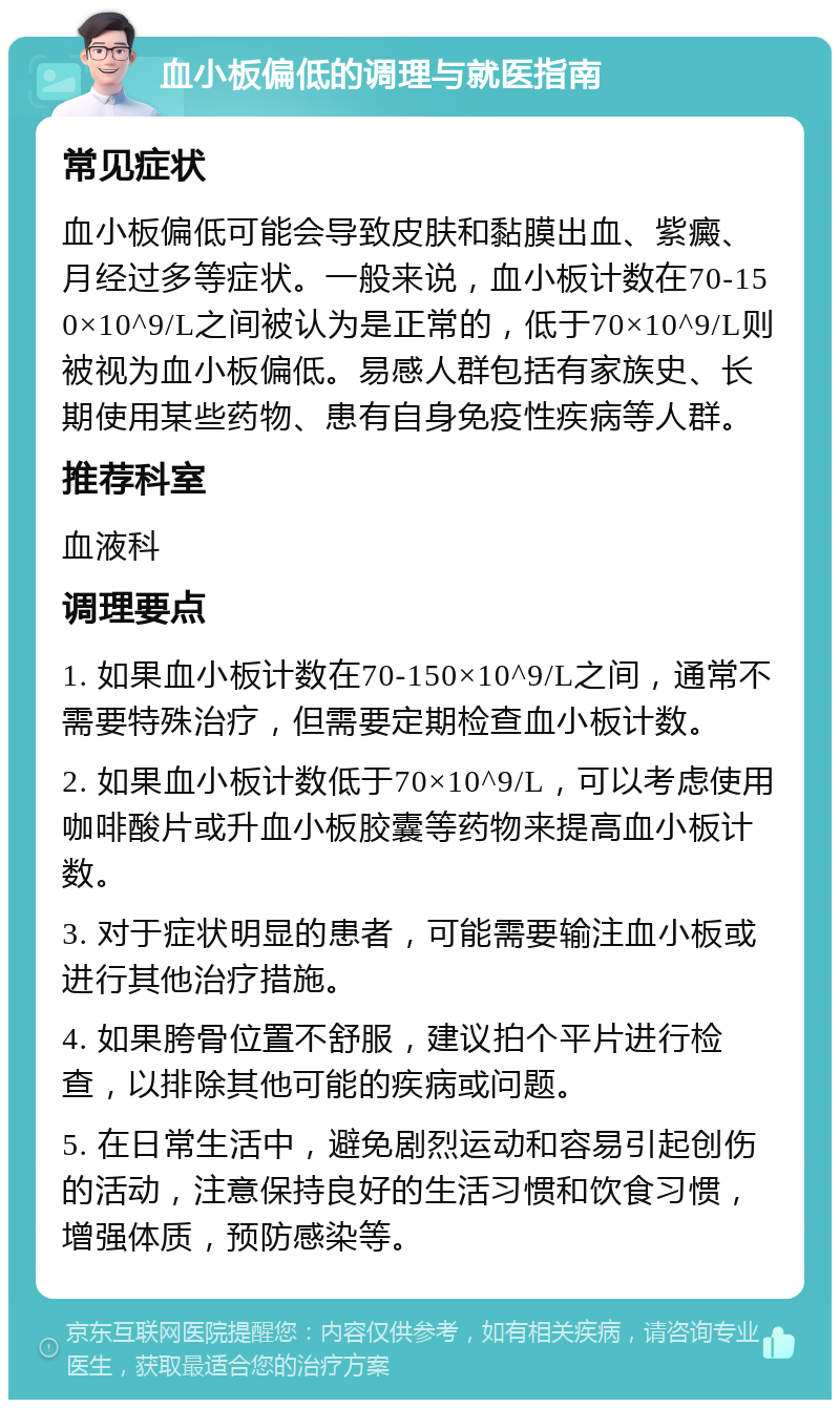 血小板偏低的调理与就医指南 常见症状 血小板偏低可能会导致皮肤和黏膜出血、紫癜、月经过多等症状。一般来说，血小板计数在70-150×10^9/L之间被认为是正常的，低于70×10^9/L则被视为血小板偏低。易感人群包括有家族史、长期使用某些药物、患有自身免疫性疾病等人群。 推荐科室 血液科 调理要点 1. 如果血小板计数在70-150×10^9/L之间，通常不需要特殊治疗，但需要定期检查血小板计数。 2. 如果血小板计数低于70×10^9/L，可以考虑使用咖啡酸片或升血小板胶囊等药物来提高血小板计数。 3. 对于症状明显的患者，可能需要输注血小板或进行其他治疗措施。 4. 如果胯骨位置不舒服，建议拍个平片进行检查，以排除其他可能的疾病或问题。 5. 在日常生活中，避免剧烈运动和容易引起创伤的活动，注意保持良好的生活习惯和饮食习惯，增强体质，预防感染等。