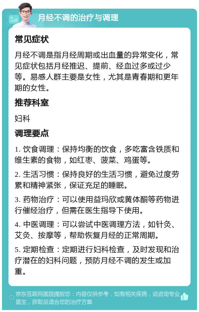 月经不调的治疗与调理 常见症状 月经不调是指月经周期或出血量的异常变化，常见症状包括月经推迟、提前、经血过多或过少等。易感人群主要是女性，尤其是青春期和更年期的女性。 推荐科室 妇科 调理要点 1. 饮食调理：保持均衡的饮食，多吃富含铁质和维生素的食物，如红枣、菠菜、鸡蛋等。 2. 生活习惯：保持良好的生活习惯，避免过度劳累和精神紧张，保证充足的睡眠。 3. 药物治疗：可以使用益玛欣或黄体酮等药物进行催经治疗，但需在医生指导下使用。 4. 中医调理：可以尝试中医调理方法，如针灸、艾灸、按摩等，帮助恢复月经的正常周期。 5. 定期检查：定期进行妇科检查，及时发现和治疗潜在的妇科问题，预防月经不调的发生或加重。