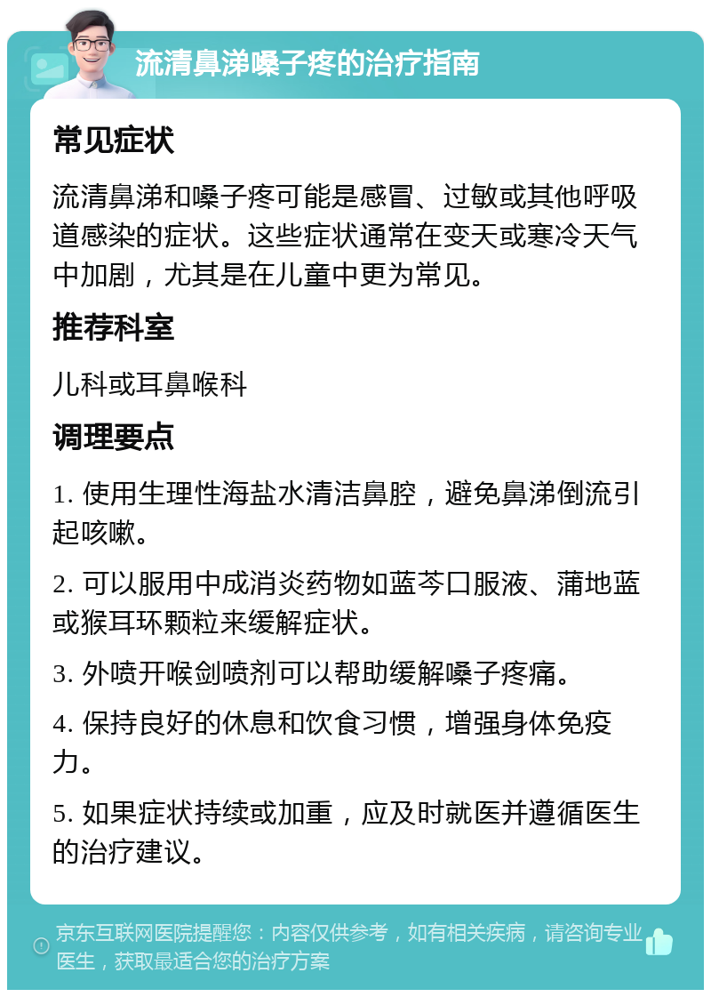 流清鼻涕嗓子疼的治疗指南 常见症状 流清鼻涕和嗓子疼可能是感冒、过敏或其他呼吸道感染的症状。这些症状通常在变天或寒冷天气中加剧，尤其是在儿童中更为常见。 推荐科室 儿科或耳鼻喉科 调理要点 1. 使用生理性海盐水清洁鼻腔，避免鼻涕倒流引起咳嗽。 2. 可以服用中成消炎药物如蓝芩口服液、蒲地蓝或猴耳环颗粒来缓解症状。 3. 外喷开喉剑喷剂可以帮助缓解嗓子疼痛。 4. 保持良好的休息和饮食习惯，增强身体免疫力。 5. 如果症状持续或加重，应及时就医并遵循医生的治疗建议。