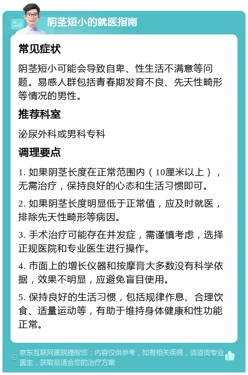 阴茎短小的就医指南 常见症状 阴茎短小可能会导致自卑、性生活不满意等问题。易感人群包括青春期发育不良、先天性畸形等情况的男性。 推荐科室 泌尿外科或男科专科 调理要点 1. 如果阴茎长度在正常范围内（10厘米以上），无需治疗，保持良好的心态和生活习惯即可。 2. 如果阴茎长度明显低于正常值，应及时就医，排除先天性畸形等病因。 3. 手术治疗可能存在并发症，需谨慎考虑，选择正规医院和专业医生进行操作。 4. 市面上的增长仪器和按摩膏大多数没有科学依据，效果不明显，应避免盲目使用。 5. 保持良好的生活习惯，包括规律作息、合理饮食、适量运动等，有助于维持身体健康和性功能正常。