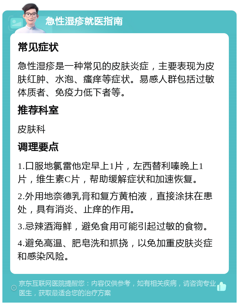 急性湿疹就医指南 常见症状 急性湿疹是一种常见的皮肤炎症，主要表现为皮肤红肿、水泡、瘙痒等症状。易感人群包括过敏体质者、免疫力低下者等。 推荐科室 皮肤科 调理要点 1.口服地氯雷他定早上1片，左西替利嗪晚上1片，维生素C片，帮助缓解症状和加速恢复。 2.外用地奈德乳膏和复方黄柏液，直接涂抹在患处，具有消炎、止痒的作用。 3.忌辣酒海鲜，避免食用可能引起过敏的食物。 4.避免高温、肥皂洗和抓挠，以免加重皮肤炎症和感染风险。