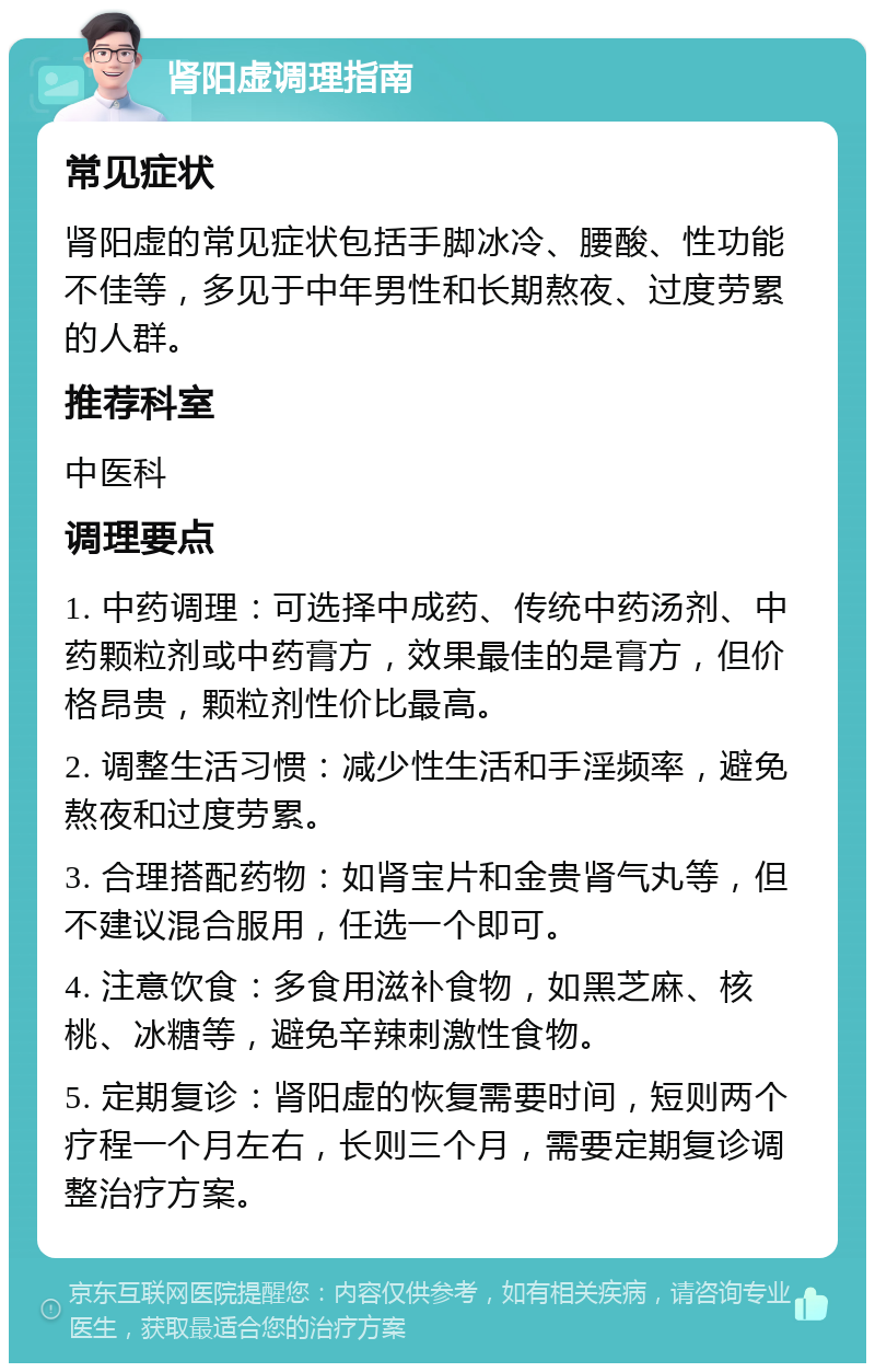 肾阳虚调理指南 常见症状 肾阳虚的常见症状包括手脚冰冷、腰酸、性功能不佳等，多见于中年男性和长期熬夜、过度劳累的人群。 推荐科室 中医科 调理要点 1. 中药调理：可选择中成药、传统中药汤剂、中药颗粒剂或中药膏方，效果最佳的是膏方，但价格昂贵，颗粒剂性价比最高。 2. 调整生活习惯：减少性生活和手淫频率，避免熬夜和过度劳累。 3. 合理搭配药物：如肾宝片和金贵肾气丸等，但不建议混合服用，任选一个即可。 4. 注意饮食：多食用滋补食物，如黑芝麻、核桃、冰糖等，避免辛辣刺激性食物。 5. 定期复诊：肾阳虚的恢复需要时间，短则两个疗程一个月左右，长则三个月，需要定期复诊调整治疗方案。