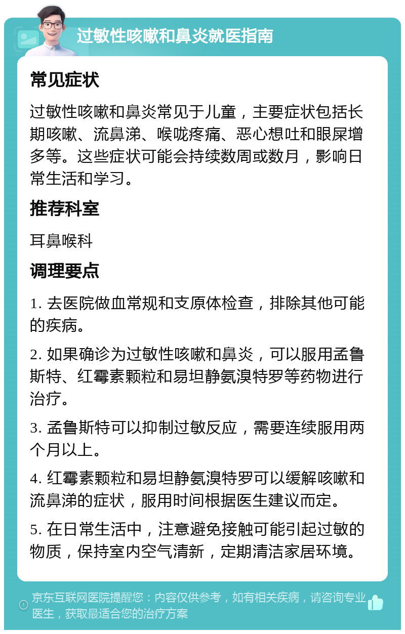 过敏性咳嗽和鼻炎就医指南 常见症状 过敏性咳嗽和鼻炎常见于儿童，主要症状包括长期咳嗽、流鼻涕、喉咙疼痛、恶心想吐和眼屎增多等。这些症状可能会持续数周或数月，影响日常生活和学习。 推荐科室 耳鼻喉科 调理要点 1. 去医院做血常规和支原体检查，排除其他可能的疾病。 2. 如果确诊为过敏性咳嗽和鼻炎，可以服用孟鲁斯特、红霉素颗粒和易坦静氨溴特罗等药物进行治疗。 3. 孟鲁斯特可以抑制过敏反应，需要连续服用两个月以上。 4. 红霉素颗粒和易坦静氨溴特罗可以缓解咳嗽和流鼻涕的症状，服用时间根据医生建议而定。 5. 在日常生活中，注意避免接触可能引起过敏的物质，保持室内空气清新，定期清洁家居环境。