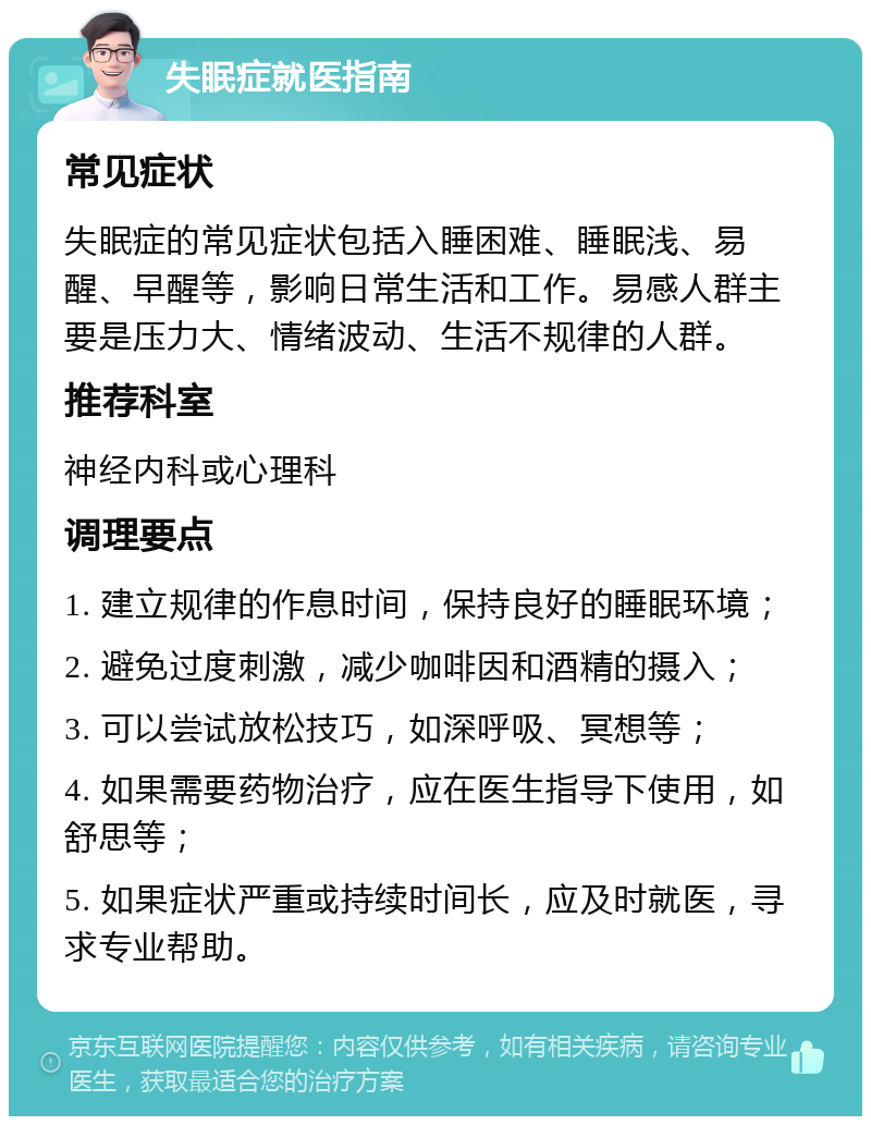 失眠症就医指南 常见症状 失眠症的常见症状包括入睡困难、睡眠浅、易醒、早醒等，影响日常生活和工作。易感人群主要是压力大、情绪波动、生活不规律的人群。 推荐科室 神经内科或心理科 调理要点 1. 建立规律的作息时间，保持良好的睡眠环境； 2. 避免过度刺激，减少咖啡因和酒精的摄入； 3. 可以尝试放松技巧，如深呼吸、冥想等； 4. 如果需要药物治疗，应在医生指导下使用，如舒思等； 5. 如果症状严重或持续时间长，应及时就医，寻求专业帮助。