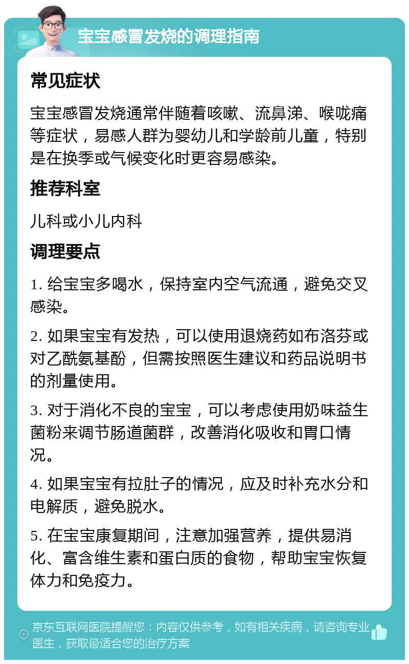 宝宝感冒发烧的调理指南 常见症状 宝宝感冒发烧通常伴随着咳嗽、流鼻涕、喉咙痛等症状，易感人群为婴幼儿和学龄前儿童，特别是在换季或气候变化时更容易感染。 推荐科室 儿科或小儿内科 调理要点 1. 给宝宝多喝水，保持室内空气流通，避免交叉感染。 2. 如果宝宝有发热，可以使用退烧药如布洛芬或对乙酰氨基酚，但需按照医生建议和药品说明书的剂量使用。 3. 对于消化不良的宝宝，可以考虑使用奶味益生菌粉来调节肠道菌群，改善消化吸收和胃口情况。 4. 如果宝宝有拉肚子的情况，应及时补充水分和电解质，避免脱水。 5. 在宝宝康复期间，注意加强营养，提供易消化、富含维生素和蛋白质的食物，帮助宝宝恢复体力和免疫力。