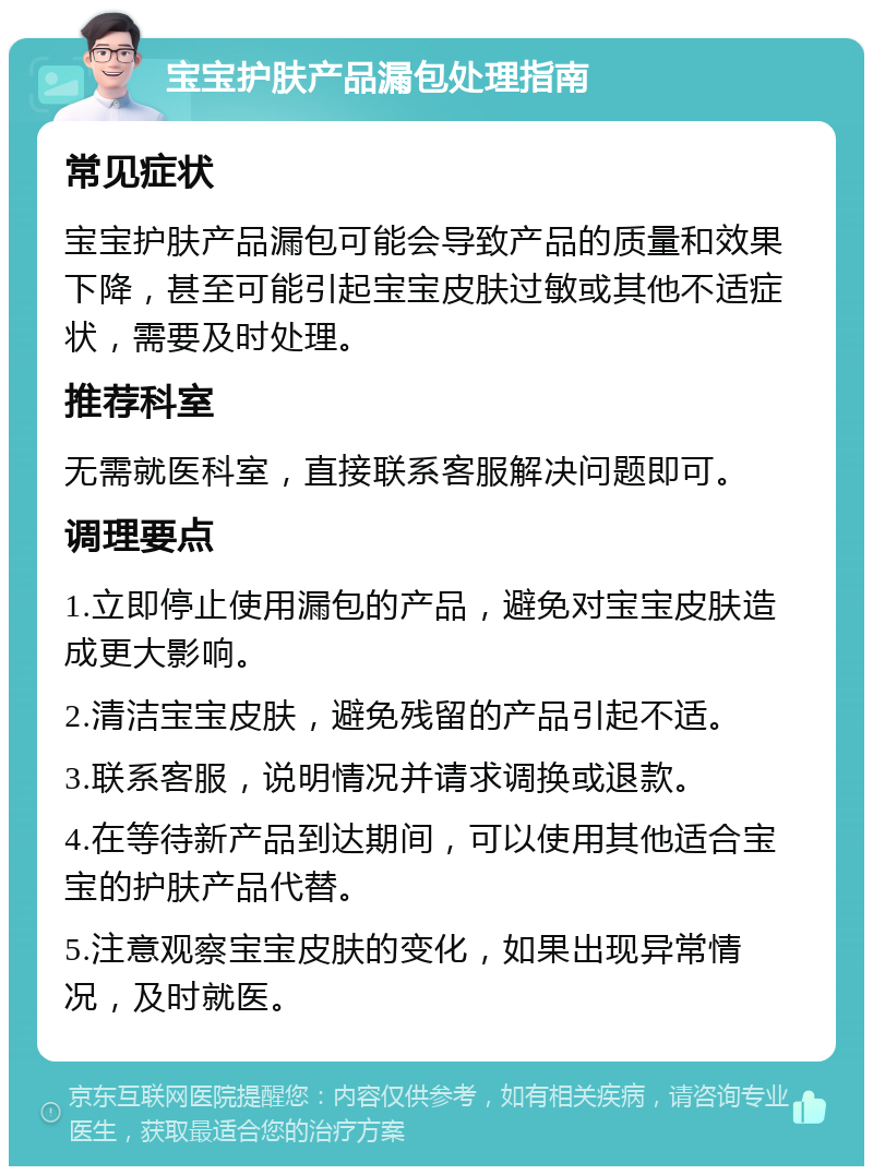 宝宝护肤产品漏包处理指南 常见症状 宝宝护肤产品漏包可能会导致产品的质量和效果下降，甚至可能引起宝宝皮肤过敏或其他不适症状，需要及时处理。 推荐科室 无需就医科室，直接联系客服解决问题即可。 调理要点 1.立即停止使用漏包的产品，避免对宝宝皮肤造成更大影响。 2.清洁宝宝皮肤，避免残留的产品引起不适。 3.联系客服，说明情况并请求调换或退款。 4.在等待新产品到达期间，可以使用其他适合宝宝的护肤产品代替。 5.注意观察宝宝皮肤的变化，如果出现异常情况，及时就医。