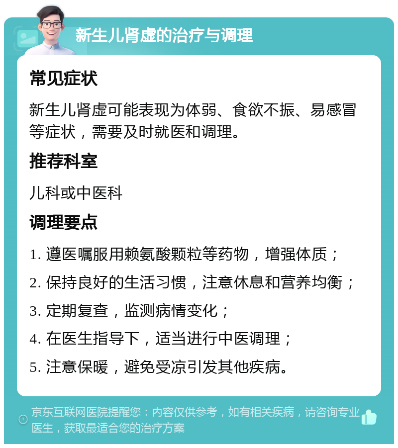 新生儿肾虚的治疗与调理 常见症状 新生儿肾虚可能表现为体弱、食欲不振、易感冒等症状，需要及时就医和调理。 推荐科室 儿科或中医科 调理要点 1. 遵医嘱服用赖氨酸颗粒等药物，增强体质； 2. 保持良好的生活习惯，注意休息和营养均衡； 3. 定期复查，监测病情变化； 4. 在医生指导下，适当进行中医调理； 5. 注意保暖，避免受凉引发其他疾病。