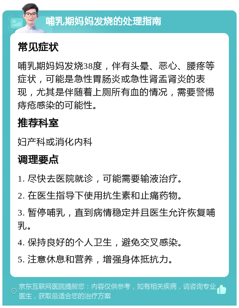 哺乳期妈妈发烧的处理指南 常见症状 哺乳期妈妈发烧38度，伴有头晕、恶心、腰疼等症状，可能是急性胃肠炎或急性肾盂肾炎的表现，尤其是伴随着上厕所有血的情况，需要警惕痔疮感染的可能性。 推荐科室 妇产科或消化内科 调理要点 1. 尽快去医院就诊，可能需要输液治疗。 2. 在医生指导下使用抗生素和止痛药物。 3. 暂停哺乳，直到病情稳定并且医生允许恢复哺乳。 4. 保持良好的个人卫生，避免交叉感染。 5. 注意休息和营养，增强身体抵抗力。