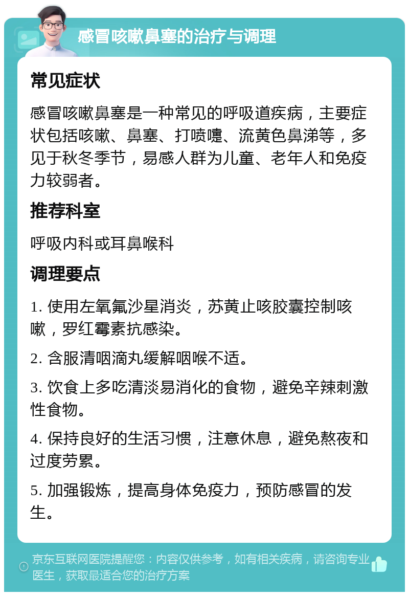 感冒咳嗽鼻塞的治疗与调理 常见症状 感冒咳嗽鼻塞是一种常见的呼吸道疾病，主要症状包括咳嗽、鼻塞、打喷嚏、流黄色鼻涕等，多见于秋冬季节，易感人群为儿童、老年人和免疫力较弱者。 推荐科室 呼吸内科或耳鼻喉科 调理要点 1. 使用左氧氟沙星消炎，苏黄止咳胶囊控制咳嗽，罗红霉素抗感染。 2. 含服清咽滴丸缓解咽喉不适。 3. 饮食上多吃清淡易消化的食物，避免辛辣刺激性食物。 4. 保持良好的生活习惯，注意休息，避免熬夜和过度劳累。 5. 加强锻炼，提高身体免疫力，预防感冒的发生。