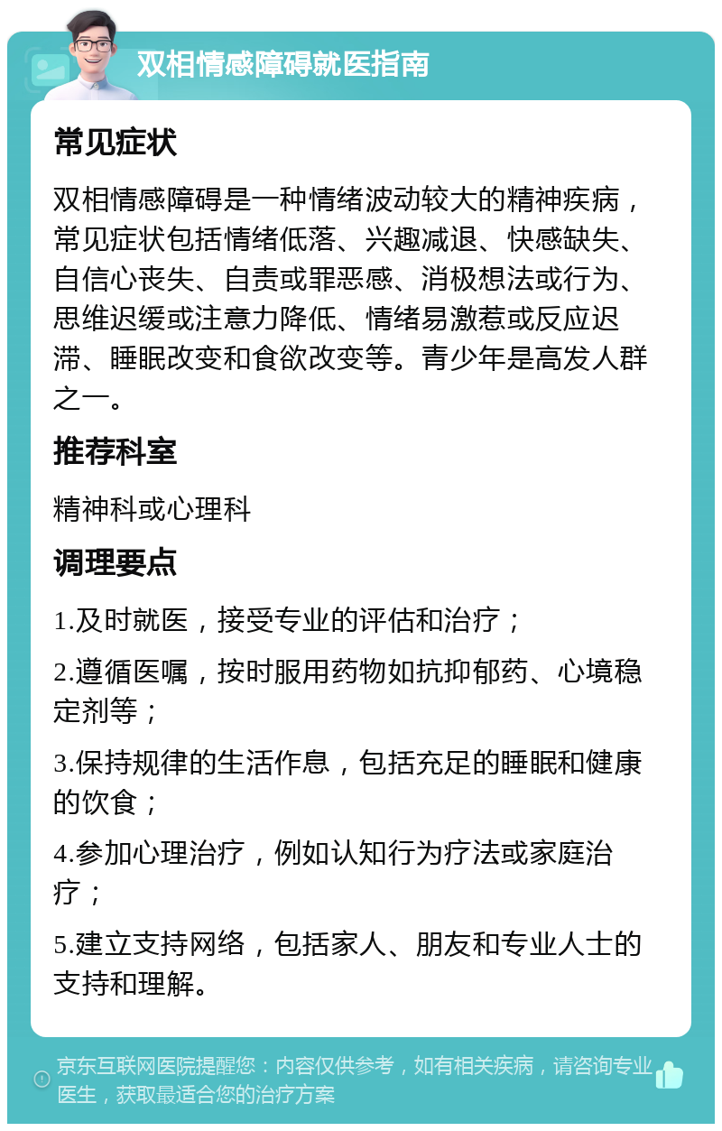 双相情感障碍就医指南 常见症状 双相情感障碍是一种情绪波动较大的精神疾病，常见症状包括情绪低落、兴趣减退、快感缺失、自信心丧失、自责或罪恶感、消极想法或行为、思维迟缓或注意力降低、情绪易激惹或反应迟滞、睡眠改变和食欲改变等。青少年是高发人群之一。 推荐科室 精神科或心理科 调理要点 1.及时就医，接受专业的评估和治疗； 2.遵循医嘱，按时服用药物如抗抑郁药、心境稳定剂等； 3.保持规律的生活作息，包括充足的睡眠和健康的饮食； 4.参加心理治疗，例如认知行为疗法或家庭治疗； 5.建立支持网络，包括家人、朋友和专业人士的支持和理解。